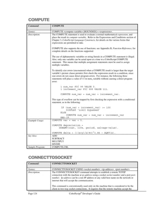 CobolScript®
Developer’s Guide Page 103
Expression Evaluation within the DISPLAY statement
It is possible to pass raw expressions to the DISPLAY statements as arguments. These expressions
will be evaluated by the DISPLAY statement, and the result will display in a CobolScript-defined
numeric format, with five post-decimal digits. Thus, the following is perfectly acceptable:
MOVE 2 TO radius.
DISPLAY `Area = `  PI(0) * (radius^2).
And this will print the following to standard output:
Area = 12.56637
DISPLAYLF has this same capability.
Expressions as Segment Arguments and Occurs Clause Variable Arguments
Expressions can also be used as arguments to positional string references (also known as reference
modification or segments), and as arguments to occurs clause variables, so long as each evaluates to
an integer that is within the appropriate range. For example, the following code block that uses an
expression in a positional string reference is a valid one (albeit a bit unusual):
1 var1 PIC X(30) VALUE `ABCDEFGHIJKLMNOPQRSTUVWXYZ1234`.
1 counter_var PIC 999.
MOVE 24 TO counter_var.
DISPLAY `var1(2:24) = `  var1(((counter_var/6)/2):counter_var-1+1).
DISPLAY `var1(2:24) = `  var1(2:24).
The screen output for the above code block will be the following.
var1(2:24) = BCDEFGHIJKLMNOPQRSTUVWXY
var1(2:24) = BCDEFGHIJKLMNOPQRSTUVWXY
Both of these values are 24 characters long, beginning with the second character, of var1, since
positional string referencing is always of the form:
string_variable_name(start_position : length)
The following code block that uses an expression in an OCCURS clause variable is also valid:
1 var1 OCCURS 4 TIMES PIC XX.
1 counter_var PIC 999.
MOVE 24 TO counter_var.
MOVE `WW` TO var1(counter_var/12).
DISPLAY `var1(2) = `  var1(ROOT ((counter_var/6)^2, 4)).
DISPLAY `var1(2) = `  var1(2).
The screen output for this code will be the following:
 