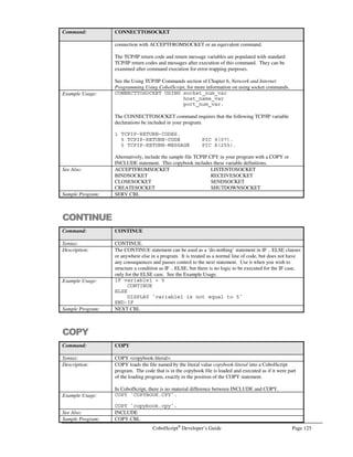 Page 104 CobolScript®
Developer’s Guide
var1(2) = WW
var1(2) = WW
Intelligent Variable Parsing
As we mentioned briefly in the Expressions and Conditions section of Chapter 3, CobolScript
Language Constructs, it is not necessary to separate individual expression components with spaces, so
long as a parenthesis or simple (non-word) operator separates the variable or numeric components.
However, since CobolScript allows dashes in variable names, and the symbol for the dash is the same
symbol as the minus sign ( - ), expressions can be constructed where their meaning is uncertain. Take
this expression, for example:
(WS-VAR-1+2)
If four variables have been defined in a program, one named WS, one named VAR, one named WS-
VAR, and the other named WS-VAR-1, it’s unclear which of the following is meant:
• The value in the variable WS-VAR-1, plus 2
• The value in the variable WS-VAR, minus 1, plus 2
• The value in WS, minus the value in VAR, minus 1, plus 2
The answer, for CobolScript, is that the first meaning (with the longest variable name) is always
selected, if that variable name is defined. CobolScript uses an intelligent variable parsing algorithm to
determine the value of a term like WS-VAR-1, and this algorithm prioritizes exact variable name
matches over component subtraction. If WS-VAR-1 was not a defined variable, but WS-VAR, WS,
and VAR still were, the second meaning above would then take precedence. Only in the case where
WS-VAR-1 and WS-VAR had both not been defined, but WS and VAR had, would the expression
evaluate to the third meaning.
As a result of this variable parsing, error messages related to undefined variables will sometimes name
the undefined variable misleadingly. For example, if none of the above variables were defined, but you
attempted to use the expression above in a statement, the error message would state that the variable
WS had not been defined, rather than WS-VAR or WS-VAR-1. This is again because of the parsing
algorithm; CobolScript attempts to find matches for smaller and smaller terms separated by dashes;
when the term cannot be deconstructed any further (in this case, at the point when the term is WS)
CobolScript stops and issues an error message. Since the line number of the error and the error
message (indicating that a variable is undefined) are still correct, correcting this error is simply a matter
of determining the variable name that you want defined, rather than what is indicated in the error
message, and properly define it.
Dynamic File Naming
If you process many files of the same format and layout within a single program, you know that
processing each file individually can be tedious and lengthy. To avoid this, you must reuse your file
processing statements by placing them within a loop; but for this to work, the file name argument to
your file processing statements, including the FD statement, must be dynamic. For this reason, we
use the term dynamic file naming.
 