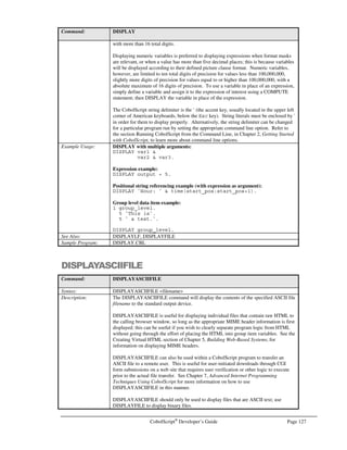 Page 106 CobolScript®
Developer’s Guide
1 string_gldi.
5 FILLER PIC X VALUE ACCENT.
5 string_var PIC X(n) VALUE `Hello, world.`.
5 FILLER PIC X VALUE ACCENT.
EXECUTE `DISPLAY ` string_gldi.
In the above example, the EXECUTE statement has two arguments, `DISPLAY` and string_gldi.
Since string_gldi is a variable, the string that is actually processed by EXECUTE (and then directly
executed by the CobolScript engine) is:
DISPLAY `Hello, world.`.
This is because all variable values are substituted prior to EXECUTE processing. Properly
accounting for this substitution when using and understanding EXECUTE statements can be
challenging until you become used to coding in this manner; the following code, which generates the
same “Hello, world.” output, illustrates this well:
1 string_var PIC X(n) VALUE `Hello, `.
EXECUTE `DISPLAY ` ACCENT string_var ACCENT `  ` ACCENT `world.`
ACCENT.
Of course, neither of the two examples above really demonstrates the utility of EXECUTE, since
both execute a static DISPLAY statement that could have just as easily been coded directly. To
uncover the real value of EXECUTE, we’ll look at a more involved example that dynamically
changes the name of the source variable in a MOVE statement that is the variable argument to
EXECUTE:
1 move_exec.
5 `MOVE line_`.
5 num_position PIC 99.
5 ` TO license_line_item`.
1 line_01 PIC X(7) VALUE `line111`.
1 line_02 PIC X(7) VALUE `line222`.
1 line_03 PIC X(7) VALUE `line333`.
1 line_04 PIC X(7) VALUE `line444`.
1 line_05 PIC X(7) VALUE `line555`.
1 license_line_item PIC X(7).
PERFORM UNTIL num_position = 5
ADD 1 TO num_position
DISPLAY `move_exec = `  ACCENT  move_exec  ACCENT
EXECUTE move_exec
DISPLAY `license_line_item = `  ACCENT  license_line_item  ACCENT
END-PERFORM.
GOBACK.
In this example, multiple MOVE statements are combined into a single EXECUTE statement inside
a loop. The source variable component of the MOVE is dynamically changed from line_01 to
line_02, line_03, line_04, and then line_05 because a portion of the source variable name is actually
the value of the loop counter variable. This code produces the following output:
 