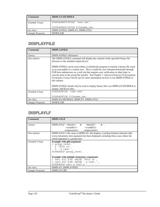 CobolScript®
Developer’s Guide Page 107
move_exec = `move line_01 to license_line_item`
license_line_item = `line111`
move_exec = `move line_02 to license_line_item`
license_line_item = `line222`
move_exec = `move line_03 to license_line_item`
license_line_item = `line333`
move_exec = `move line_04 to license_line_item`
license_line_item = `line444`
move_exec = `move line_05 to license_line_item`
license_line_item = `line555`
In the previous section, we examined a simple method to dynamically name files. If the file names
vary considerably, however, naming them becomes more difficult than assigning a counter variable.
An OCCURS variable can be used to store the different filenames, and then the OCCURS index
used to retrieve each file name, but the OCCURS elements would still have to be assigned using
individual MOVE statements. Using a text file to store and access the file names may work well for a
large number of file names, but it can be overkill for a more modest number.
If the number of file names is relatively small, and you prefer keeping the list of file names inside the
program that processes them, you can create a pseudo-array group item whose elementary members
are the file names that you intend to process. Then, use the EXECUTE statement to perform a
dynamic MOVE in order to reassign the file name variable, as in the following:
1 file_name_list.
5 file_name_01 PIC X(n) VALUE `first.dat`.
5 file_name_02 PIC X(n) VALUE `second.dat`.
5 file_name_03 PIC X(n) VALUE `third.dat`.
5 file_name_04 PIC X(n) VALUE `fourth.dat`.
5 file_name_05 PIC X(n) VALUE `fifth.dat`.
5 file_name_06 PIC X(n) VALUE `sixth.dat`.
5 file_name_07 PIC X(n) VALUE `seventh.dat`.
5 file_name_08 PIC X(n) VALUE `eighth.dat`.
* file name target variable definition
1 file_name_var PIC X(12).
* file record definition
1 file_record.
5 field_1 PIC 99.
5 field_2 PIC XX VALUE `AB`.
* move statement to be executed
1 move_exec.
5 `MOVE file_name_`.
5 counter PIC 99.
5 ` TO file_name_var`.
 
