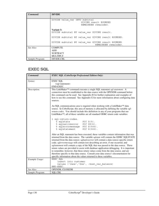 CobolScript®
Developer’s Guide Page 109
CS Professional CodeBrowser™,
AppMaker™,andControl Panel
n addition to LinkMaker™ (discussed in appendixes G and H), CobolScript Professional Edition
comes with several features not present in the Standard Edition that combine to make CS
Professional a complete, enterprise-ready development solution. Using these additional features,
you can create royalty-free, stand-alone executables from your CobolScript programs, browse
your code using a colorizing utility, and administer your CobolScript environment.
Feature Requirements
CodeBrowser™ and the CobolScript Control Panel both require that you have web server software
installed on your CS Professional-resident computer, and that the CobolScript engine be placed in
your web server’s cgi-bin directory. AppMaker™ can be run without a web server, using a specific
command line option, or with a web server by using the Control Panel.
Additionally, the Control Panel can only be run from the machine on which CobolScript Professional
and your web server are installed. This is done for security reasons.
Using CodeBrowser™
CodeBrowser™ is a code colorizing and viewing utility. CodeBrowser™ displays a colorized version
of your program in a browser window, with a line number beside each line of code to assist you with
the debugging process. Comments, keywords, and literals are each distinctly colorized in the browser.
Chapter
9
I
 