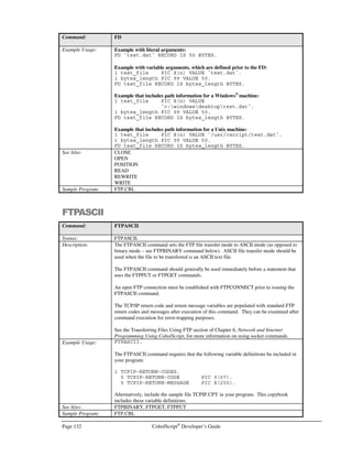 CobolScript®
Developer’s Guide Page 111
Before going live with an application, you should directly edit the .csaccess file and remove any entries
for programs that you do not wish be made publicly visible with CodeBrowser™. You can also
simply delete the contents of the file, which will prevent browse access on all programs. Anyone
attempting to browse a program listing will be presented with a ‘Browse Access not allowed’ window
as shown in Figure 9.2.
Running CodeBrowser™
from a URL
Once the .csaccess file has been configured, just enter the following URL (modified for your
environment and program name) in your web browser to examine a program using CodeBrowser™:
http://server-name/cgi-bin/cobolscript.exe?-hlisting+program-name
Here, server-name refers to the host name or IP address of your CobolScript/web server machine, and
program-name refers to the full name and relative path, if required, of your CobolScript program. In the
following example, CodeBrowser will bring up a listing for the sample program mail.cbl on the server
www.cobolscript.com, so long as mail.cbl is a valid entry in .csaccess:
http://www.cobolscript.com/cgi-bin/cobolscript.exe?-hlisting+mail.cbl
Of course, you can also link to this form of URL from other web pages or from HTML output of
CobolScript programs. An HTML link for the program above could look like the following:
A HREF=”http://www.cobolscript.com/cgi-bin/cobolscript.exe?-
hlisting+mail.cbl”View Mail Program/A
CodeBrowser™ can also be run from the CobolScript Control Panel. See the section on the Control
Panel later in this appendix for more information.
Figure 9.2 – CodeBrowser “Browse Access not allowed” screen.
 