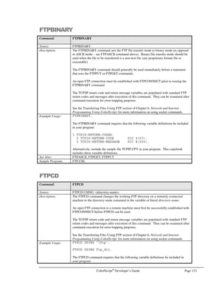 Page 112 CobolScript®
Developer’s Guide
Building Executables with AppMaker™
CS Professional provides the capability to create stand-alone executables from CobolScript programs
using AppMaker™. This gives you the opportunity to sell or redistribute your CobolScript
applications without disclosing your code, and without requiring that your customers purchase their
own CobolScript license from Deskware (as is the case with CobolScript Standard Edition). You
might also choose to build executables for an internet system, and then place those executables on
your production web server, rather than placing raw code files on a production machine.
Executables can be built directly from the command line with the following syntax:
cobolscript.exe -b program-name
If your program successfully loads, an executable will be created from it and placed in the working
directory. For example, typing the following will create an executable named test.exe in the working
directory:
cobolscript.exe -b test.cbl
You can also build executable files by typing a specific URL into your web browser. This URL has
the following format.
http://server-name/cgi-bin/cobolscript.exe?-b+program-name
Here, server-name refers to the host name or IP address of your CobolScript/web server machine, and
program-name refers to the full name (and relative path, if required) of your CobolScript program. In
the following example, an executable will be created for write.cbl on the server 127.0.0.1:
http://127.0.0.1/cgi-bin/cobolscript.exe?-b+write.cbl
After the executable has been built, you will a web page similar to Figure 9.3. You can run the
executable by clicking on the hyperlink that appears on the page.
Figure 9.3 – Building an AppMaker executable from a web browser’s URL.
 