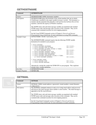 Page 118 CobolScript®
Developer’s Guide
ACCEPT
Command: ACCEPT
Syntax: Variant 1:
ACCEPT accept-variable FROM DATE.
ACCEPT accept-variable FROM DAY.
ACCEPT accept-variable FROM DAY-OF-WEEK.
ACCEPT accept-variable FROM TIME.
Variant 2:
ACCEPT accept-variable FROM KEYBOARD [PROMPT prompt-string].
Variant 3:
ACCEPT DATA FROM WEBPAGE.
Description: The ACCEPT command has three variants:
Variant 1:
The basic variant of ACCEPT can be used to populate a numeric accept-variable with
one of a number of variations of the current system date/time. The formats of the data
returned to accept-variable by each of the date/time keywords are as follows:
Keyword Format Mask
DATE DDMMYYYY, where DD is the day of the month, ranging from 01
to 31, MM is the month of the year, ranging from 01 to 12, and YYYY
is the four-digit year.
DAY YYDDD, where YY is a two-digit year code, and DDD is a day of the
year ranging from 001 to 366.
DAY-OF-WEEK d, where d = 0 means Sunday, d = 1 means Monday, etc.
TIME hhmmss, where hh corresponds to hour of the day and ranges from
00 to 23, mm corresponds to minutes past the hour and ranges from
00 to 59, and ss corresponds to seconds past the minute and ranges
from 00 to 59.
Variant 2:
ACCEPT accept-variable FROM KEYBOARD can be used to read a line from the
standard input stream (normally the KEYBOARD) and store it in an alphanumeric
accept-variable.
When an ACCEPT FROM KEYBOARD command is processed, program flow is
suspended until a line of keyboard input has been received. If the PROMPT clause is
specified, prompt-string will display to standard output prior to the cursor prompt.
Program execution is resumed when a line of standard input is terminated with a linefeed
character; however, the linefeed character is not included in accept-variable. If the
standard input stream is greater than the length of accept-variable, the data will be right-
truncated.
This variation of the ACCEPT command is also useful for getting raw, unparsed CGI
(Common Gateway Interface) data from web pages. This is necessary for retrieving data
from GET-method CGI form submissions, or for examining the raw input stream from
POST-method submissions. Normally, however, ACCEPT DATA FROM WEBPAGE
should be used for POST-method data retrieval − see below for more information.
Variant 3:
The ACCEPT DATA FROM WEBPAGE statement will accept CGI data from an HTML
form that was submitted using the POST method, parse it, and place the contents in
corresponding CobolScript variables. For this statement to work successfully, use the
same field names in the receiving CobolScript program as are in the submitting POST-
method CGI form. The ACCEPT DATA FROM WEBPAGE statement will then
 