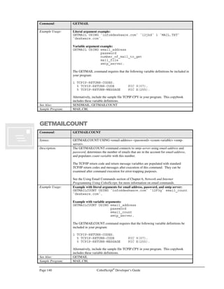 CobolScript®
Developer’s Guide Page 119
Command: ACCEPT
populate these CobolScript variables with the values that are in the incoming, like-
named CGI variables; no additional parsing logic is required.
Refer to Chapters 6 and 8 for a more in-depth discussion of ACCEPT DATA FROM
WEBPAGE.
Example Usage: Variant 1:
ACCEPT date FROM DATE.
ACCEPT day FROM DAY.
ACCEPT day_of_week FROM DAY-OF-WEEK.
ACCEPT time FROM TIME.
Variant 2:
ACCEPT stdin_var FROM KEYBOARD PROMPT `Enter input: `.
ACCEPT raw_buffer FROM KEYBOARD.
Variant 3 (assumes two incoming CGI variables named cust_nm and order_nbr):
1 cust_nm PIC X(50).
1 order_nbr PIC 9(10).
ACCEPT DATA FROM WEBPAGE.
Sample Program: ACCEPT.CBL
ACCEPTFROMSOCKET
Command: ACCEPTFROMSOCKET
Syntax: ACCEPTFROMSOCKET USING socket-number accept-socket-number.
Description: ACCEPTFROMSOCKET creates a new TCP/IP socket connection on accept-socket-
number when a remote machine attempts to connect using a particular socket socket-
number. Socket-number refers to the socket that has already been created in order to
listen for a connection; when a remote computer attempts to connect on that socket, the
ACCEPTFROMSOCKET command will accept the connection and create a newly
connected socket on accept-socket-number.
The ACCEPTFROMSOCKET command will cause CobolScript to suspend program
flow until a socket connection is successfully established with a remote computer.
After the new socket connection has been established, socket-number is freed and is
ready to listen for another connection.
This command is conventionally used only on the machine that is considered to be the
server in two-way socket connections.
The TCP/IP return code and return message variables are populated with standard
TCP/IP return codes and messages after execution of this command. They can be
examined after command execution for error-trapping purposes.
See the Using TCP/IP Commands section of Chapter 6, Network and Internet
Programming Using CobolScript, for more information on using socket commands.
Example Usage: ACCEPTFROMSOCKET USING socket_num_var
connctd_socket_num_var.
The ACCEPTFROMSOCKET command requires that the following TCP/IP variable
declarations be included in your program:
1 TCPIP-RETURN-CODES.
5 TCPIP-RETURN-CODE PIC 9(07).
5 TCPIP-RETURN-MESSAGE PIC X(255).
Alternatively, include the sample file TCPIP.CPY in your program with a COPY or
INCLUDE statement. This copybook includes these variable definitions.
 