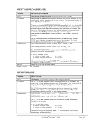 Page 120 CobolScript®
Developer’s Guide
Command: ACCEPTFROMSOCKET
See Also: BINDSOCKET
CLOSESOCKET
CONNECTTOSOCKET
CREATESOCKET
LISTENTOSOCKET
RECEIVESOCKET
SENDSOCKET
SHUTDOWNSOCKET
Sample Program: SERV.CBL
ADD
Command: ADD
Syntax: Variant 1:
ADD number or variable … TO target-variable [ROUNDED]
Variant 2:
ADD number or variable … TO number or variable GIVING target-variable
[ROUNDED]
Description: Variant 1 of the ADD statement is used to add one or more numeric literals and/or
numeric variables together, storing the result in the numeric target-variable. All literals
and variables are added together to produce the result, including the value of target-
variable prior to the addition.
Variant 2 of ADD is used to add one or more numeric literals and/or variables together,
with the result stored in a target-variable whose original contents are not considered in
the addition. Thus, if var has an initial value of 1, performing the operation:
ADD 1 TO 1 GIVING var.
will place a value of 2, not 3, into var.
Both forms of ADD permit the use of the ROUNDED keyword, which rounds the target
variable, after computation, to the nearest integer.
Example Usage: Variant 1:
ADD 1 TO num_variable.
ADD 1 2 3 TO num_variable.
ADD var TO total.
ADD 1.11 2 var TO total ROUNDED.
Variant 2:
ADD value TO subtotal GIVING total.
ADD 9.99 value TO subtotal GIVING total ROUNDED
See Also: COMPUTE
SUBTRACT
MULTIPLY
DIVIDE
Sample Program: ADD.CBL
BANNER
Command: BANNER
Syntax: BANNER USING banner-input banner-character-input
Description: The BANNER command displays a Unix-style banner to the screen. The contents of
banner-input are the large characters of the banner; the contents of banner-character-
input are the component characters of the banner, which are the small characters used to
make the banner letters. If banner-character-input is equal to a single space (` ` or the
SPACE keyword), the component character of each large letter will be a smaller version
of itself, e.g.,
BANNER USING `TEST` SPACE
 