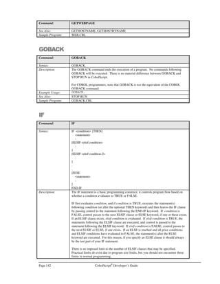 CobolScript®
Developer’s Guide Page 121
Command: BANNER
will generate the following screen output:
TTTTTTT EEEEEEE SSSSS TTTTTTT
T E S S T
T E S T
T EEEEE SSSSS T
T E S T
T E S S T
T EEEEEEE SSSSS T
Example Usage: BANNER USING `TEST` `#`.
BANNER USING `TEST` ` `.
BANNER USING `TEST` SPACE.
BANNER USING banner_contents banner_char.
See Also: GETBANNER
Sample Program: BANNER.CBL
BINDSOCKET
Command: BINDSOCKET
Syntax: BINDSOCKET USING socket-number port-number.
Description: The BINDSOCKET command binds a socket socket-number to a specific TCP/IP port
port-number on the local machine. After this command is executed , the operating
system will associate port-number with socket-number.
This command is conventionally used only on the machine that is considered to be the
server in two-way socket connections.
The TCP/IP return code and return message variables are populated with standard
TCP/IP return codes and messages after execution of this command. They can be
examined after command execution for error-trapping purposes.
See the Using TCP/IP Commands section of Chapter 6, Network and Internet
Programming Using CobolScript, for more information on using socket commands.
Example Usage: BINDSOCKET USING socket_num_var port_num_var.
The BINDSOCKET command requires that the following TCP/IP variable declarations
be included in your program:
1 TCPIP-RETURN-CODES.
5 TCPIP-RETURN-CODE PIC 9(07).
5 TCPIP-RETURN-MESSAGE PIC X(255).
Alternatively, include the sample file TCPIP.CPY in your program with a COPY or
INCLUDE statement. This copybook includes these variable definitions.
See Also: ACCEPTFROMSOCKET
CLOSESOCKET
CONNECTTOSOCKET
CREATESOCKET
LISTENTOSOCKET
RECEIVESOCKET
SENDSOCKET
SHUTDOWNSOCKET
Sample Program: SERV.CBL
 