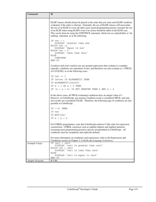 Page 122 CobolScript®
Developer’s Guide
CALENDAR
Command: CALENDAR
Syntax: CALENDAR USING year-input month-input.
Description: The CALENDAR command displays a calendar for a given year year-input and month
month-input. The year-input and month-input should be numeric values; if they are
variables, their variable declarations must have numeric picture clauses. Any fractional
component to year-input or month-input will be ignored, e.g., a year-input of 1957.75
will be processed as 1957.
CALENDAR does not support pre-Julian calendar dates, i.e., any date prior to August
1752.
Example Usage: CALENDAR USING 2001 1.
CALENDAR USING year_var month_var.
See Also: GETCALENDAR
Sample Program: CALENDAR.CBL
CALL
Command: CALL
Syntax: CALL system-command-literal | variable system-command-literal | variable… .
Description: CALL is used to call a shell command. Essentially, system-command-literal or the
contents of variable are executed at the operating system’s command prompt. Multiple
arguments may be specified for a CALL command, and group items may be used as
CALL arguments.
CALL is an extremely powerful and versatile command, so use caution when
implementing a program that uses CALL, especially when that program receives data
from web input or other unauthorized user input. It’s generally inadvisable to perform a
CALL on any user input value that has not first been validated or examined by your
program, since CALL provides access to operating system commands.
Example Usage: Example with one literal argument:
CALL `dir *.txt`.
Example with one variable argument:
MOVE `ls *.tmp` TO system_command.
CALL system_command.
Example with one literal and one variable argument:
MOVE `*.cbl` TO wildcard_variable.
CALL `ls –l ` wildcard_variable.
Example with gldi variable argument:
1 system_command.
5 `ls`.
5 ` *.tmp`.
CALL system_command.
Sample Program: CALL.CBL
CLOSE
Command: CLOSE
Syntax: CLOSE filename.
Description: The CLOSE command is used to close a text data file filename that was previously
opened with the OPEN statement.
 