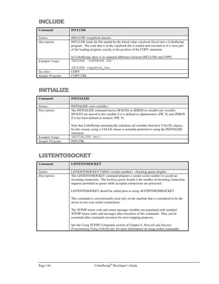 CobolScript®
Developer’s Guide Page 123
Command: CLOSE
Example Usage: CLOSE `TEST.DAT`.
CLOSE test_file.
See Also: FD
OPEN
POSITION
READ
REWRITE
WRITE
Sample Program: IO.CBL
CLOSEDB
Command: CLOSEDB (CobolScript Professional Edition Only)
Syntax: CLOSEDB USING return-code-variable.
Description: The CLOSEDB command closes an open LinkMaker™ database connection and
populates return-code-variable with an integer value of 1 (success) or 0 (failure). This
command is used after a connection has been established with a data source using the
OPENDB command.
See Appendixes G and H for more information about configuring and using
LinkMaker™.
Example Usage: CLOSEDB USING ret_code.
See Also: OPENDB, EXEC SQL
Sample Program: SQL.CBL
CLOSESOCKET
Command: CLOSESOCKET
Syntax: CLOSESOCKET USING socket-number
Description: The CLOSESOCKET command closes the specified TCP/IP socket connection socket-
number. It should only be called after the SHUTDOWNSOCKET command has been
issued, to ensure a graceful socket termination.
The TCP/IP return code and return message variables are populated with standard
TCP/IP return codes and messages after execution of this command. They can be
examined after command execution for error-trapping purposes.
See the Using TCP/IP Commands section of Chapter 6, Network and Internet
Programming Using CobolScript, for more information on using socket commands.
Example Usage: CLOSESOCKET USING socket_num_var.
The CLOSESOCKET command requires that the following TCP/IP variable declarations
be included in your program:
1 TCPIP-RETURN-CODES.
5 TCPIP-RETURN-CODE PIC 9(07).
5 TCPIP-RETURN-MESSAGE PIC X(255).
Alternatively, include the sample file TCPIP.CPY in your program with a COPY or
INCLUDE statement. This copybook includes these variable definitions.
See Also: ACCEPTFROMSOCKET
BINDSOCKET
CONNECTTOSOCKET
CREATESOCKET
LISTENTOSOCKET
RECEIVESOCKET
SENDSOCKET
SHUTDOWNSOCKET
Sample Program: SERV.CBL
 
