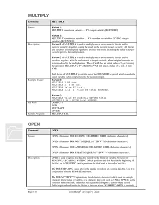 CobolScript®
Developer’s Guide Page 125
Command: CONNECTTOSOCKET
connection with ACCEPTFROMSOCKET or an equivalent command.
The TCP/IP return code and return message variables are populated with standard
TCP/IP return codes and messages after execution of this command. They can be
examined after command execution for error-trapping purposes.
See the Using TCP/IP Commands section of Chapter 6, Network and Internet
Programming Using CobolScript, for more information on using socket commands.
Example Usage: CONNECTTOSOCKET USING socket_num_var
host_name_var
port_num_var.
The CONNECTTOSOCKET command requires that the following TCP/IP variable
declarations be included in your program:
1 TCPIP-RETURN-CODES.
5 TCPIP-RETURN-CODE PIC 9(07).
5 TCPIP-RETURN-MESSAGE PIC X(255).
Alternatively, include the sample file TCPIP.CPY in your program with a COPY or
INCLUDE statement. This copybook includes these variable definitions.
See Also: ACCEPTFROMSOCKET
BINDSOCKET
CLOSESOCKET
CREATESOCKET
LISTENTOSOCKET
RECEIVESOCKET
SENDSOCKET
SHUTDOWNSOCKET
Sample Program: SERV.CBL
CONTINUE
Command: CONTINUE
Syntax: CONTINUE.
Description: The CONTINUE statement can be used as a ‘do-nothing’ statement in IF .. ELSE clauses
or anywhere else in a program. It is treated as a normal line of code, but does not have
any consequences and passes control to the next statement. Use it when you wish to
structure a condition as IF .. ELSE, but there is no logic to be executed for the IF case,
only for the ELSE case. See the Example Usage.
Example Usage: IF variable1 = 5
CONTINUE
ELSE
DISPLAY `variable1 is not equal to 5`
END-IF
Sample Program: NEXT.CBL
COPY
Command: COPY
Syntax: COPY copybook-literal.
Description: COPY loads the file named by the literal value copybook-literal into a CobolScript
program. The code that is in the copybook file is loaded and executed as if it were part
of the loading program, exactly in the position of the COPY statement.
In CobolScript, there is no material difference between INCLUDE and COPY.
Example Usage: COPY `COPYBOOK.CPY`.
COPY `copybook.cpy`.
See Also: INCLUDE
Sample Program: COPY.CBL
 