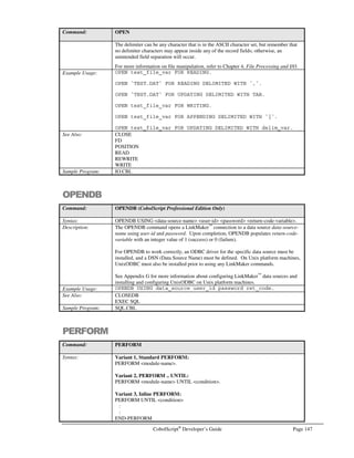 Page 126 CobolScript®
Developer’s Guide
CREATESOCKET
Command: CREATESOCKET
Syntax: CREATESOCKET USING socket-number.
Description: The CREATESOCKET command creates a socket descriptor, or virtual circuit, on a
TCP/IP socket socket-number. Once created, this socket descriptor can then be used
with other CobolScript socket commands.
The TCP/IP return code and return message variables are populated with standard
TCP/IP return codes and messages after execution of this command. They can be
examined after command execution for error-trapping purposes.
See the Using TCP/IP Commands section of Chapter 6, Network and Internet
Programming Using CobolScript, for more information on using socket commands.
Example Usage: CREATESOCKET USING socket_num_var.
The CREATESOCKET command requires that the following TCP/IP variable
declarations be included in your program:
1 TCPIP-RETURN-CODES.
5 TCPIP-RETURN-CODE PIC 9(07).
5 TCPIP-RETURN-MESSAGE PIC X(255).
Alternatively, include the sample file TCPIP.CPY in your program with a COPY or
INCLUDE statement. This copybook includes these variable definitions.
See Also: ACCEPTFROMSOCKET
BINDSOCKET
CLOSESOCKET
CONNECTTOSOCKET
LISTENTOSOCKET
RECEIVESOCKET
SENDSOCKET
SHUTDOWNSOCKET
Sample Program: SERV.CBL
DISPLAY
Command: DISPLAY
Syntax: DISPLAY literal1  literal2  …
variable1 variable2
expression1 expression2
Description: The DISPLAY statement is used to display literals, variables, and expressions to the
standard output device (normally the screen in command-line mode, and the web
browser when using CobolScript with a web server). Because CobolScript allows
expressions inside DISPLAY statements, individual arguments to DISPLAY must be
clearly separated using the ampersand ().
Displaying group items is permitted. Using group items as DISPLAY variables is
especially useful when constructing web pages, both for code clarity and reusability
purposes (group items can be stored in separate copybooks and used by multiple
programs using the COPY and INCLUDE statements).
Use of positional string referencing and the use of expressions as arguments in positional
string referencing are both permitted in DISPLAY statements. See the Example Usage
below.
When directly displaying expressions, five significant digits will usually follow the
decimal point if the expression’s value is non-integer. If the expression’s value is
extremely large, however (1,000,000,000), some precision may be lost in the fractional
portion of the value. CobolScript has an absolute limit of 16 digits of precision, and will
not correctly display or perform computations on any number, expression or variable,
 