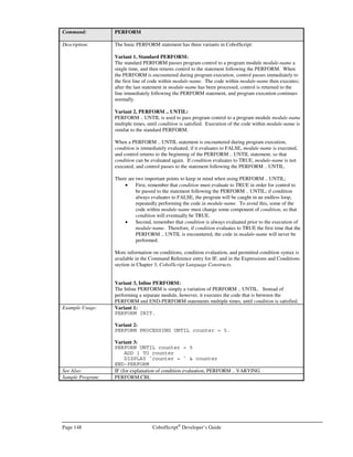 CobolScript®
Developer’s Guide Page 127
Command: DISPLAY
with more than 16 total digits.
Displaying numeric variables is preferred to displaying expressions when format masks
are relevant, or when a value has more than five decimal places; this is because variables
will be displayed according to their defined picture clause format. Numeric variables,
however, are limited to ten total digits of precision for values less than 100,000,000,
slightly more digits of precision for values equal to or higher than 100,000,000, with a
absolute maximum of 16 digits of precision. To use a variable in place of an expression,
simply define a variable and assign it to the expression of interest using a COMPUTE
statement; then DISPLAY the variable in place of the expression.
The CobolScript string delimiter is the ` (the accent key, usually located in the upper left
corner of American keyboards, below the Esc key). String literals must be enclosed by `
in order for them to display properly. Alternatively, the string delimiter can be changed
for a particular program run by setting the appropriate command line option. Refer to
the section Running CobolScript from the Command Line, in Chapter 2, Getting Started
with CobolScript, to learn more about command line options.
Example Usage: DISPLAY with multiple arguments:
DISPLAY var1 
var2  var3.
Expression example:
DISPLAY output + 5.
Positional string referencing example (with expression as argument):
DISPLAY `Hour: `  time(start_pos:start_pos+1).
Group level data item example:
1 group_level.
5 `This is`.
5 ` a test.`.
DISPLAY group_level.
See Also: DISPLAYLF, DISPLAYFILE
Sample Program: DISPLAY.CBL
DISPLAYASCIIFILE
Command: DISPLAYASCIIFILE
Syntax: DISPLAYASCIIFILE filename
Description: The DISPLAYASCIIFILE command will display the contents of the specified ASCII file
filename to the standard output device.
DISPLAYASCIIFILE is useful for displaying individual files that contain raw HTML to
the calling browser window, so long as the appropriate MIME header information is first
displayed; this can be useful if you wish to clearly separate program logic from HTML
without going through the effort of placing the HTML into group item variables. See the
Creating Virtual HTML section of Chapter 5, Building Web-Based Systems, for
information on displaying MIME headers.
DISPLAYASCIIFILE can also be used within a CobolScript program to transfer an
ASCII file to a remote user. This is useful for user-initiated downloads through CGI
form submissions on a web site that requires user verification or other logic to execute
prior to the actual file transfer. See Chapter 7, Advanced Internet Programming
Techniques Using CobolScript for more information on how to use
DISPLAYASCIIFILE in this manner.
DISPLAYASCIIFILE should only be used to display files that are ASCII text; use
DISPLAYFILE to display binary files.
 