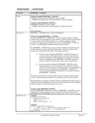 Page 128 CobolScript®
Developer’s Guide
Command: DISPLAYASCIIFILE
Example Usage: DISPLAYASCIIFILE `test.dat`.
DISPLAYASCIIFILE filename_var.
See Also: DISPLAYFILE, DISPLAY, DISPLAYLF
Sample Program: DOWN.CBL
DISPLAYFILE
Command: DISPLAYFILE
Syntax: DISPLAYFILE filename
Description: The DISPLAYFILE command will display the contents of the specified binary file
filename to the standard output device.
DISPLAYFILE can be used within a CobolScript program to transfer a binary file (such
as an executable) to a remote user. This is useful for user-initiated downloads through
CGI form submissions on a web site that requires user verification or other logic to
execute prior to the actual file transfer. See Chapter 7, Advanced Internet Programming
Techniques Using CobolScript for more information on how to use DISPLAYFILE in
this manner.
DISPLAYFILE should only be used to display binary files; use DISPLAYASCIIFILE to
display ASCII text files.
Example Usage: DISPLAYFILE `test.exe`.
DISPLAYFILE filename_var.
See Also: DISPLAYASCIIFILE, DISPLAY, DISPLAYLF
Sample Program: DOWN.CBL
DISPLAYLF
Command: DISPLAYLF
Syntax: DISPLAYLF literal1  literal2  …
variable1 variable2
expression1 expression2
Description: DISPLAYLF is the same as DISPLAY, but displays a trailing linefeed character after
every elementary item argument has been displayed, including those cases where the
initial argument is a group item.
Example Usage: Example with gldi argument:
1 group_level.
5 `This is`.
5 ` a test.`.
DISPLAYLF group_level.
Example with multiple elementary arguments:
1 var1 PIC X(N) VALUE `This is`.
1 var2 PIC X(N) VALUE ` a test.`.
DISPLAYLF var1  var2  `.. .. ..`.
See Also: DISPLAY, DISPLAYFILE
Sample Program: DISPLAY.CBL
 