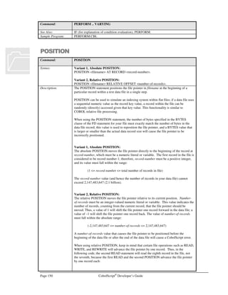 CobolScript®
Developer’s Guide Page 129
DIVIDE
Command: DIVIDE
Syntax: Variant 1:
DIVIDE number or divisor-variable1 … INTO dividend-variable [ROUNDED]
Variant 2:
DIVIDE number or divisor-variable1 … INTO number or dividend-variable GIVING
result-variable [ROUNDED] [REMAINDER remainder-variable]
Variant 3:
DIVIDE number or dividend-variable BY number or divisor-variable GIVING result-
variable [ROUNDED] [REMAINDER remainder-variable]
If a REMAINDER clause is specified in Variant 2 of the DIVIDE statement, only a
single divisor may be specified. Only one divisor and one dividend may be specified in
Variant 3 of the DIVIDE statement, regardless of whether the REMAINDER clause is
used.
Description: Variant 1 of the DIVIDE statement is used to divide one or more numbers and/or
numeric divisor-variables into a target numeric dividend-variable. The result is stored in
the dividend-variable, and its previous value is overwritten. This form of DIVIDE is
equivalent to the COMPUTE statement:
COMPUTE dividend-variable =
dividend-variable/divisor-variable1/divisor-variable2/… .
Variant 2 of the DIVIDE statement is used to divide one or more numbers and/or
divisor-variables into a number or dividend-variable, and the result is stored in a
separate result-variable, thereby preserving the value in the dividend-variable. This
form of DIVIDE is equivalent to the COMPUTE statement:
COMPUTE result-variable =
dividend-variable/divisor-variable1/divisor-variable2/… .
Variant 3 of the DIVIDE statement is used to divide a number or dividend-variable by a
single number and/or divisor-variable. The result is stored in a separate result-variable.
This form of DIVIDE is equivalent to the COMPUTE statement:
COMPUTE result-variable = dividend-variable/divisor-variable.
Variants 2 and 3 of DIVIDE permit the usage of the REMAINDER keyword, which
stores the remainder from the division operation in a separate remainder-variable. The
remainder is the portion of the dividend that would be left over if the result were forced
to be an integer value. Using the REMAINDER keyword in a DIVIDE statement is
equivalent to executing two separate COMPUTE statements, the first the actual division,
and the second the remainder calculation using the modulus (%) operator:
COMPUTE result-variable = dividend-variable/divisor-variable.
COMPUTE remainder-variable = dividend-variable % divisor-variable.
All variants of DIVIDE permit the use of the ROUNDED keyword, which rounds the
target variable, after computation, to the nearest integer.
Example Usage: Variant 1:
DIVIDE 1 INTO num_variable.
DIVIDE 1 2 3 INTO num_variable.
DIVIDE value_var INTO total.
DIVIDE 1.11 2 value_var INTO total ROUNDED.
Variant 2:
DIVIDE value_var INTO subtotal GIVING total.
DIVIDE 9.99 value_var INTO subtotal
GIVING result ROUNDED.
 