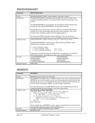 CobolScript®
Developer’s Guide Page 131
EXECUTE
Command: EXECUTE
Syntax: EXECUTE code-component-1 code-component-2 …
Description: EXECUTE dynamically interprets a program statement contained inside
code-component literal(s) or variable(s), either elementary or group item. Literal
keywords such as ACCENT are also permitted as arguments to EXECUTE.
EXECUTE is useful when some program logic component is undetermined prior to
program execution. See the section titled Dynamic Statement Creation and Execution in
Chapter 8 for practical examples of EXECUTE usage.
An unusual form of recursion is possible by using EXECUTE to call other EXECUTE
statements, e.g.:
EXECUTE `EXECUTE statement_var`.
Although this type of recursion may be difficult to conceptualize and use for normal
programming, it is supported. The maximum permitted number of nested recursive calls
of this nature is 500; bypassing this limit will cause CobolScript to generate a normal
error message specific to this recursion.
Moderate caution should be exercised when using EXECUTE to process user input;
naturally, it is inadvisable to accept unauthorized user input in the form of a whole code
statement for use as an EXECUTE argument; however, since one EXECUTE statement
can only process a single code statement, allowing user input for portions of a statement
may be appropriate, depending on your objective. The level of flexibility that you permit
in user input is directly constrained by how much you wish to restrict user actions; this is
therefore your decision to make.
Example Usage: 1 test_var PIC X(n) VALUE `Hello, `.
1 execute_group.
5 `DISPLAY`.
5 ` test_var`.
EXECUTE execute_group `` ACCENT `world.` ACCENT.
Sample Program: EXECUTE.CBL
FD
Command: FD
Syntax: FD filename RECORD IS bytes-length BYTES.
Description: The FD statement describes a data file’s location and its record length to CobolScript.
This statement is a necessary precursor to all flat (text) file data processing work.
The filename is a literal or variable that includes the name of the data file as well as any
path information, which is necessary if the file is not in the current working directory of
the program. The bytes-length is a numeric variable or literal that indicates the record
length, in bytes, of the file record. The bytes-length value should account for any
delimiters that are in the record but should not account for end-of-line characters; these
end-of-line characters vary between Windows and Unix platforms, and this variation is
automatically accounted for by CobolScript. The bytes-length value must be exact for
statements that rely on this value, such as POSITION, to work correctly.
Once a data file has been described, it may be opened and further processed. For further
information on describing files, see the Data and Copybook Files section of Chapter 3,
CobolScript Language Constructs. For more information on data file processing, see
Chapter 4, File Processing and I/O.
 