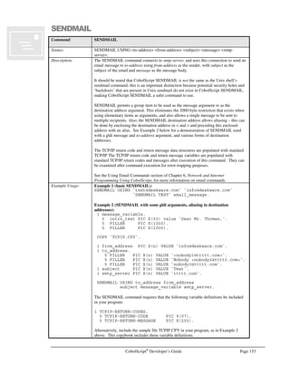 Page 132 CobolScript®
Developer’s Guide
Command: FD
Example Usage: Example with literal arguments:
FD `test.dat` RECORD IS 50 BYTES.
Example with variable arguments, which are defined prior to the FD:
1 test_file PIC X(n) VALUE `test.dat`.
1 bytes_length PIC 99 VALUE 50.
FD test_file RECORD IS bytes_length BYTES.
Example that includes path information for a Windows®
machine:
1 test_file PIC X(n) VALUE
`c:windowsdesktoptest.dat`.
1 bytes_length PIC 99 VALUE 50.
FD test_file RECORD IS bytes_length BYTES.
Example that includes path information for a Unix machine:
1 test_file PIC X(n) VALUE `/usr/cscript/test.dat`.
1 bytes_length PIC 99 VALUE 50.
FD test_file RECORD IS bytes_length BYTES.
See Also: CLOSE
OPEN
POSITION
READ
REWRITE
WRITE
Sample Program: FTP.CBL
FTPASCII
Command: FTPASCII
Syntax: FTPASCII.
Description: The FTPASCII command sets the FTP file transfer mode to ASCII mode (as opposed to
binary mode – see FTPBINARY command below). ASCII file transfer mode should be
used when the file to be transferred is an ASCII text file.
The FTPASCII command should generally be used immediately before a statement that
uses the FTPPUT or FTPGET commands.
An open FTP connection must be established with FTPCONNECT prior to issuing the
FTPASCII command.
The TCP/IP return code and return message variables are populated with standard FTP
return codes and messages after execution of this command. They can be examined after
command execution for error-trapping purposes.
See the Transferring Files Using FTP section of Chapter 6, Network and Internet
Programming Using CobolScript, for more information on using socket commands.
Example Usage: FTPASCII.
The FTPASCII command requires that the following variable definitions be included in
your program:
1 TCPIP-RETURN-CODES.
5 TCPIP-RETURN-CODE PIC 9(07).
5 TCPIP-RETURN-MESSAGE PIC X(255).
Alternatively, include the sample file TCPIP.CPY in your program. This copybook
includes these variable definitions.
See Also: FTPBINARY, FTPGET, FTPPUT
Sample Program: FTP.CBL
 