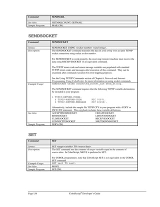 CobolScript®
Developer’s Guide Page 133
FTPBINARY
Command: FTPBINARY
Syntax: FTPBINARY.
Description: The FTPBINARY command sets the FTP file transfer mode to binary mode (as opposed
to ASCII mode – see FTPASCII command above). Binary file transfer mode should be
used when the file to be transferred is a non-text file (any proprietary format file or
executable).
The FTPBINARY command should generally be used immediately before a statement
that uses the FTPPUT or FTPGET commands.
An open FTP connection must be established with FTPCONNECT prior to issuing the
FTPBINARY command.
The TCP/IP return code and return message variables are populated with standard FTP
return codes and messages after execution of this command. They can be examined after
command execution for error-trapping purposes.
See the Transferring Files Using FTP section of Chapter 6, Network and Internet
Programming Using CobolScript, for more information on using socket commands.
Example Usage: FTPBINARY.
The FTPBINARY command requires that the following variable definitions be included
in your program:
1 TCPIP-RETURN-CODES.
5 TCPIP-RETURN-CODE PIC 9(07).
5 TCPIP-RETURN-MESSAGE PIC X(255).
Alternatively, include the sample file TCPIP.CPY in your program. This copybook
includes these variable definitions.
See Also: FTPASCII, FTPGET, FTPPUT
Sample Program: FTP.CBL
FTPCD
Command: FTPCD
Syntax: FTPCD USING directory-name.
Description: The FTPCD command changes the working FTP directory on a remotely-connected
machine to the directory name contained in the variable or literal directory-name.
An open FTP connection to a remote machine must first be successfully established with
FTPCONNECT before FTPCD can be used.
The TCP/IP return code and return message variables are populated with standard FTP
return codes and messages after execution of this command. They can be examined after
command execution for error-trapping purposes.
See the Transferring Files Using FTP section of Chapter 6, Network and Internet
Programming Using CobolScript, for more information on using socket commands.
Example Usage: FTPCD USING `ftp`.
FTPCD USING ftp_dir.
The FTPCD command requires that the following variable definitions be included in
your program:
 