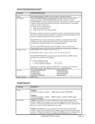Page 134 CobolScript®
Developer’s Guide
Command: FTPCD
1 TCPIP-RETURN-CODES.
5 TCPIP-RETURN-CODE PIC 9(07).
5 TCPIP-RETURN-MESSAGE PIC X(255).
Alternatively, include the sample file TCPIP.CPY in your program. This copybook
includes these variable definitions.
See Also: FTPPUT, FTPGET
Sample Program: FTP.CBL
FTPCLOSE
Command: FTPCLOSE
Syntax: FTPCLOSE.
Description: The FTPCLOSE command closes an FTP connection that has been made with the
FTPCONNECT command.
The TCP/IP return code and return message variables are populated with standard FTP
return codes and messages after execution of this command. They can be examined after
command execution for error-trapping purposes.
See the Transferring Files Using FTP section of Chapter 6, Network and Internet
Programming Using CobolScript, for more information on using socket commands.
Example Usage: FTPCLOSE.
The FTPCLOSE command requires that the following variable definitions be included in
your program:
1 TCPIP-RETURN-CODES.
5 TCPIP-RETURN-CODE PIC 9(07).
5 TCPIP-RETURN-MESSAGE PIC X(255).
Alternatively, include the sample file TCPIP.CPY in your program. This copybook
includes these variable definitions.
See Also: FTPCONNECT
Sample Program: FTP.CBL
FTPCONNECT
Command: FTPCONNECT
Syntax: FTPCONNECT USING hostname user-id password.
Description: The FTPCONNECT command attempts to establish an FTP connection with a remote
machine at hostname using user-id and password.
The TCP/IP return code and return message variables are populated with standard FTP
return codes and messages after execution of this command. They can be examined after
command execution for error-trapping purposes.
See the Transferring Files Using FTP section of Chapter 6, Network and Internet
Programming Using CobolScript, for more information on using socket commands.
Example Usage: FTPCONNECT USING `ftp.deskware.com` `anonymous`
`info@deskware.com`.
FTPCONNECT USING server_var
user_id_var
password_var.
 