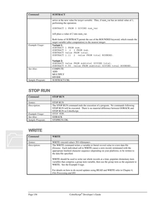 CobolScript®
Developer’s Guide Page 135
Command: FTPCONNECT
The FTPCONNECT command requires that the following variable definitions be included
in your program:
1 TCPIP-RETURN-CODES.
5 TCPIP-RETURN-CODE PIC 9(07).
5 TCPIP-RETURN-MESSAGE PIC X(255).
Alternatively, include the sample file TCPIP.CPY in your program. This copybook
includes these variable definitions.
See Also: FTPCLOSE
Sample Program: FTP.CBL
FTPGET
Command: FTPGET
Syntax: FTPGET USING filename.
Description: The FTPGET command downloads a file filename from a connected remote machine via
the FTP protocol.
An open FTP connection to a remote machine must first be successfully established with
FTPCONNECT before FTPGET can be used. The file transfer type is either ASCII or
binary, and this can be set prior to calling FTPGET by using the FTPASCII and
FTPBINARY commands.
The TCP/IP return code and return message variables are populated with standard FTP
return codes and messages after execution of this command. They can be examined after
command execution for error-trapping purposes.
See the Transferring Files Using FTP section of Chapter 6, Network and Internet
Programming Using CobolScript, for more information on using socket commands.
Example Usage: FTPGET USING `test.dat`.
FTPGET USING test_file.
The FTPBINARY command requires that the following variable definitions be included
in your program:
1 TCPIP-RETURN-CODES.
5 TCPIP-RETURN-CODE PIC 9(07).
5 TCPIP-RETURN-MESSAGE PIC X(255).
Alternatively, include the sample file TCPIP.CPY in your program. This copybook
includes these variable definitions.
See Also: FTPPUT, FTPASCII, FTPBINARY
Sample Program: FTP.CBL
FTPPUT
Command: FTPPUT
Syntax: FTPPUT USING filename
Description: The FTPPUT command uploads a file filename to a remote machine via the FTP protocol.
An open FTP connection to a remote machine must first be successfully established with
FTPCONNECT before FTPPUT can be used. The file transfer type is either ASCII or
binary, and this can be set prior to calling FTPPUT by using the FTPASCII and
FTPBINARY commands.
 