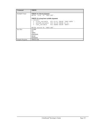Page 136 CobolScript®
Developer’s Guide
Command: FTPPUT
The TCP/IP return code and return message variables are populated with standard FTP
return codes and messages after execution of this command. They can be examined after
command execution for error-trapping purposes.
See the Transferring Files Using FTP section of Chapter 6, Network and Internet
Programming Using CobolScript, for more information on using socket commands.
Example Usage: FTPPUT USING `upload.dat`.
FTPPUT USING test_file.
The FTPBINARY command requires that the following variable definitions be included
in your program:
1 TCPIP-RETURN-CODES.
5 TCPIP-RETURN-CODE PIC 9(07).
5 TCPIP-RETURN-MESSAGE PIC X(255).
Alternatively, include the sample file TCPIP.CPY in your program. This copybook
includes these variable definitions.
See Also: FTPGET, FTPASCII, FTPBINARY
Sample Program: FTP.CBL
GETBANNER
Command: GETBANNER
Syntax: GETBANNER USING banner-input banner-character-input banner-target-
variable.
Description: GETBANNER places a Unix-style banner into a group item variable. The contents of
banner-input are the large characters of the banner; the contents of banner-character-
input are the component characters of the banner, which are the small characters used to
make the banner letters. If banner-character-input is equal to a single space (` ` or the
SPACE keyword), the component character of each large letter will be a smaller version
of itself, e.g.,
GETBANNER USING `TEST` SPACE banner_target_variable
will generate the following output for banner-target-variable population:
TTTTTTT EEEEEEE SSSSS TTTTTTT
T E S S T
T E S T
T EEEEE SSSSS T
T E S T
T E S S T
T EEEEEEE SSSSS T
To work properly, GETBANNER requires that the banner-target-variable be defined as
a group item with 8 elementary items. See example below.
Example Usage: 1 text_banner_char PIC X VALUE `#`.
1 banner_group.
5 banner_line1 PIC X(35).
5 banner_line2 PIC X(35).
5 banner_line3 PIC X(35).
5 banner_line4 PIC X(35).
5 banner_line5 PIC X(35).
5 banner_line6 PIC X(35).
5 banner_line7 PIC X(35).
5 banner_line8 PIC X(35).
GETBANNER USING `TEST` `#` banner_group.
DISPLAYLF banner_group.
 