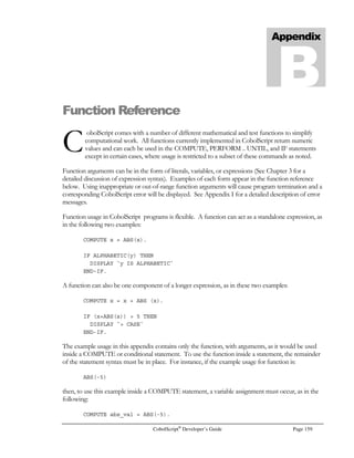 Page 138 CobolScript®
Developer’s Guide
Command: GETENV
Example Usage: Example that uses a literal as the environmental variable argument:
GETENV USING `CONTENT_LENGTH` content_length_var.
Example that uses a variable as the environmental variable argument:
1 env_variable PIC X(n) VALUE `CONTENT_LENGTH`.
GETENV USING env_variable content_length_var.
See Also: ACCEPT
Sample Program: GETENV.CBL
GETHOSTBYNAME
Command: GETHOSTBYNAME
Syntax: GETHOSTBYNAME USING hostname.
Description: The GETHOSTBYNAME command resolves a hostname and returns detailed
information about the host. The hostname that is supplied can either be the name of the
host or an IP address. The information returned about a host is stored in the TCPIP-
HOSTENT group-level data item variable (see below). It contains all of the aliases for
this IP address, other IP addresses associated with this host, the address type, and the
address length.
The TCP/IP return code and return message variables are populated with standard
TCP/IP return codes and messages after execution of this command. They can be
examined after command execution for error-trapping purposes.
See the Using TCP/IP Commands section of Chapter 6, Network and Internet
Programming Using CobolScript, for more information on using DNS commands.
Example Usage: GETHOSTBYNAME USING `deskware.com`.
GETHOSTBYNAME USING `206.228.224.17`.
GETHOSTBYNAME USING ip_variable.
The GETHOSTBYNAME command requires that the following TCP/IP variable
definitions be included in your program:
1 TCPIP-HOSTENT.
5 TCPIP-HOSTENT-HOSTNAME PIC X(255).
5 TCPIP-HOSTENT-NUM-ALIASES PIC X(01).
5 TCPIP-HOSTENT-ALIASES OCCURS 8 TIMES.
10 TCPIP-HOSTENT-ALIAS PIC X(255).
5 TCPIP-HOSTENT-ADDRESS-TYPE PIC 9(07).
5 TCPIP-HOSTENT-ADDRESS-LENGTH PIC 9(07).
5 TCPIP-HOSTENT-NUM-ADDRESSES PIC X(01).
5 TCPIP-HOSTENT-ADDRESSES OCCURS 8 TIMES.
10 TCPIP-HOSTENT-ADDRESS PIC X(255).
1 TCPIP-RETURN-CODES.
5 TCPIP-RETURN-CODE PIC 9(07).
5 TCPIP-RETURN-MESSAGE PIC X(255).
Alternatively, include the sample file TCPIP.CPY in your program. This copybook
includes these variable definitions.
See Also: GETHOSTNAME
Sample Program: GETHN.CBL, DNS.CBL
 
