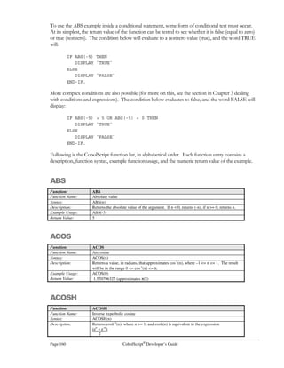 CobolScript®
Developer’s Guide Page 139
GETHOSTNAME
Command: GETHOSTNAME
Syntax: GETHOSTNAME USING hostname-variable.
Description: GETHOSTNAME places the hostname of the current machine (the one on which
CobolScript is installed) in the target variable hostname-variable. The hostname is a
machine-specific parameter that generally is derived from the /etc/hosts file on Unix
machines, and from the registry on Windows machines.
The TCP/IP return code and return message variables are populated with standard
TCP/IP return codes and messages after execution of this command. They can be
examined after command execution for error-trapping purposes.
See the Using TCP/IP Commands section of Chapter 6, Network and Internet
Programming Using CobolScript, for more information on using DNS commands.
Example Usage: GETHOSTNAME USING hostname_var.
The GETHOSTNAME command requires that the following TCP/IP variable
declarations be included in your program:
1 TCPIP-HOSTENT.
5 TCPIP-HOSTENT-HOSTNAME PIC X(255).
5 TCPIP-HOSTENT-NUM-ALIASES PIC X(01).
5 TCPIP-HOSTENT-ALIASES OCCURS 8 TIMES.
10 TCPIP-HOSTENT-ALIAS PIC X(255).
5 TCPIP-HOSTENT-ADDRESS-TYPE PIC 9(07).
5 TCPIP-HOSTENT-ADDRESS-LENGTH PIC 9(07).
5 TCPIP-HOSTENT-NUM-ADDRESSES PIC X(01).
5 TCPIP-HOSTENT-ADDRESSES OCCURS 8 TIMES.
10 TCPIP-HOSTENT-ADDRESS PIC X(255).
1 TCPIP-RETURN-CODES.
5 TCPIP-RETURN-CODE PIC 9(07).
5 TCPIP-RETURN-MESSAGE PIC X(255).
Alternatively, include the sample file TCPIP.CPY in your program. This copybook
includes these variable definitions.
See Also: GETHOSTBYNAME
Sample Program: GETHN.CBL
GETMAIL
Command: GETMAIL
Syntax: GETMAIL USING email-address password email-number email-filename
smtp-server.
Description: The GETMAIL command connects to smtp-server using email-address and password,
and retrieves the email message whose number is email-number. The email message is
appended to the file email-filename.
The TCP/IP return code and return message variables are populated with standard
TCP/IP return codes and messages after execution of this command. They can be
examined after command execution for error-trapping purposes.
See the Using Email Commands section of Chapter 6, Network and Internet
Programming Using CobolScript, for more information on email commands.
 