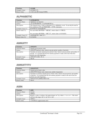 Page 140 CobolScript®
Developer’s Guide
Command: GETMAIL
Example Usage: Literal argument example:
GETMAIL USING `info@deskware.com` `12jkd` 1 `MAIL.TXT`
`deskware.com`.
Variable argument example:
GETMAIL USING email_address
password
number_of_mail_to_get
mail_file
smtp_server.
The GETMAIL command requires that the following variable definitions be included in
your program:
1 TCPIP-RETURN-CODES.
5 TCPIP-RETURN-CODE PIC 9(07).
5 TCPIP-RETURN-MESSAGE PIC X(255).
Alternatively, include the sample file TCPIP.CPY in your program. This copybook
includes these variable definitions.
See Also: SENDMAIL, GETMAILCOUNT
Sample Program: MAIL.CBL
GETMAILCOUNT
Command: GETMAILCOUNT
Syntax: GETMAILCOUNT USING email-address password count-variable smtp-
server.
Description: The GETMAILCOUNT command connects to smtp-server using email-address and
password, determines the number of emails that are in the account for email-address,
and populates count-variable with this number.
The TCP/IP return code and return message variables are populated with standard
TCP/IP return codes and messages after execution of this command. They can be
examined after command execution for error-trapping purposes.
See the Using Email Commands section of Chapter 6, Network and Internet
Programming Using CobolScript, for more information on email commands.
Example Usage: Example with literal arguments for email address, password, and smtp server:
GETMAILCOUNT USING `info@deskware.com` `12F3g` email_count
`deskware.com`.
Example with variable arguments:
GETMAILCOUNT USING email_address
password
email_count
smtp_server.
The GETMAILCOUNT command requires that the following variable definitions be
included in your program:
1 TCPIP-RETURN-CODES.
5 TCPIP-RETURN-CODE PIC 9(07).
5 TCPIP-RETURN-MESSAGE PIC X(255).
Alternatively, include the sample file TCPIP.CPY in your program. This copybook
includes these variable definitions.
See Also: GETMAIL
Sample Program: MAIL.CBL
 