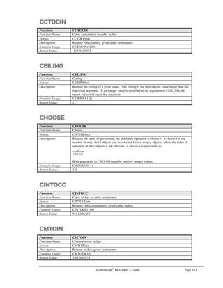 Page 142 CobolScript®
Developer’s Guide
Command: GETWEBPAGE
See Also: GETHOSTNAME, GETHOSTBYNAME
Sample Program: WEB.CBL
GOBACK
Command: GOBACK
Syntax: GOBACK.
Description: The GOBACK command ends the execution of a program. No commands following
GOBACK will be executed. There is no material difference between GOBACK and
STOP RUN in CobolScript.
For COBOL programmers, note that GOBACK is not the equivalent of the COBOL
GOBACK command.
Example Usage: GOBACK.
See Also: STOP RUN
Sample Program: GOBACK.CBL
IF
Command: IF
Syntax: IF condition [THEN]
statement
:
[ELSIF elsif-condition
:
]
[ELSIF elsif-condition-2
:
]
.
.
[ELSE
statement
:
]
END-IF
Description: The IF statement is a basic programming construct; it controls program flow based on
whether a condition evaluates to TRUE or FALSE.
IF first evaluates condition, and if condition is TRUE, executes the statement(s)
following condition (or after the optional THEN keyword) and then leaves the IF clause
by passing control to the statement following the END-IF keyword. If condition is
FALSE, control passes to the next ELSIF clause or ELSE keyword, if one or these exists.
If an ELSIF clause exists, elsif-condition is evaluated. If elsif-condition is TRUE, the
statements following the ELSIF clause are executed, and control is passed to the
statement following the ELSIF keyword. If elsif-condition is FALSE, control passes to
the next ELSIF or ELSE, if one exists. If an ELSE is reached and all prior conditions
and ELSIF conditions have evaluated to FALSE, the statement(s) after the ELSE
keyword are executed. For this reason, if you specify an ELSE clause it should always
be the last part of your IF statement.
There is no imposed limit to the number of ELSIF clauses that may be specified.
Practical limits do exist due to program size limits, but you should not encounter these
limits in normal programming.
 