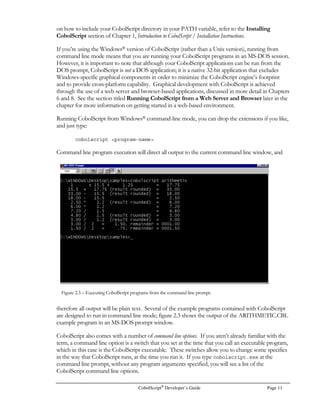 Page 6 CobolScript®
Developer’s Guide
Similar steps should be followed with other tar files; just use the same syntax as above and substitute
the appropriate filename. The cobolscript.exe file is the CobolScript interpreter, and the .cbl files are
the sample CobolScript programs. As you have already discovered because you are reading this, this
manual is the file cbmanual.pdf, and requires that you have a free copy of Adobe Acrobat Reader®
4.0 or higher installed on your computer to read and print it. Because there is not a version of
Adobe Acrobat Reader® available for FreeBSD, if you have purchased this version of CobolScript
you will have to print the manual from an Acrobat®-compatible OS (Windows®, Linux®, IRIX®,
HP-UX®, AIX®, Solaris®, Macintosh®, etc.).

 