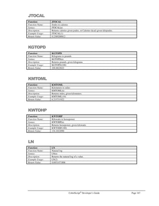 Page 146 CobolScript®
Developer’s Guide
MULTIPLY
Command: MULTIPLY
Syntax: Variant 1:
MULTIPLY number or variable … BY target-variable [ROUNDED]
Variant 2:
MULTIPLY number or variable … BY number or variable GIVING target-
variable [ROUNDED]
Description: Variant 1 of MULTIPLY is used to multiply one or more numeric literals and/or
numeric variables together, storing the result in the numeric target-variable. All literals
and variables are multiplied together to produce the result, including the value in target-
variable prior to the multiplication.
Variant 2 of MULTIPLY is used to multiply one or more numeric literals and/or
variables together, with the result stored in target-variable, whose original contents are
not considered in the multiplication. Thus, if VAR has an initial value of 3, performing
the operation MULTIPLY 2 BY 2 GIVING VAR will place a value of 4, not 12, into
VAR.
Both forms of MULTIPLY permit the use of the ROUNDED keyword, which rounds the
target variable (after computation) to the nearest integer.
Example Usage: Variant 1:
MULTIPLY 2 BY num.
MULTIPLY 2 3 BY num.
MULTIPLY value BY total.
MULTIPLY 1.11 2 value BY total ROUNDED.
Variant 2:
MULTIPLY value BY subtotal GIVING total.
MULTIPLY 2 BY 3 GIVING total ROUNDED.
See Also: COMPUTE
ADD
SUBTRACT
DIVIDE
Sample Program: MULTIPLY.CBL
OPEN
Command: OPEN
Syntax: OPEN filename FOR READING [DELIMITED WITH delimiter-character].
OPEN filename FOR WRITING [DELIMITED WITH delimiter-character].
OPEN filename FOR APPENDING [DELIMITED WITH delimiter-character].
OPEN filename FOR UPDATING [DELIMITED WITH delimiter-character].
Description: OPEN is used to open a text data file named by the literal or variable filename for
READING, UPDATING, WRITING (which positions the disk head at the beginning of
the file), or APPENDING (which positions the disk head at the end of the file).
The FOR UPDATING clause allows the update records in an existing data file. Use it in
conjunction with the REWRITE statement.
The DELIMITED WITH option treats the delimiter-character (which must be a single
character literal value or variable, or a character keyword such as TAB or SPACE) as the
separator between fields, rather than relying on field lengths to define where record
fields begin and end inside the file (as is the case when DELIMITED WITH is omitted).
 