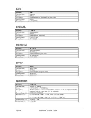 CobolScript®
Developer’s Guide Page 147
Command: OPEN
The delimiter can be any character that is in the ASCII character set, but remember that
no delimiter characters may appear inside any of the record fields; otherwise, an
unintended field separation will occur.
For more information on file manipulation, refer to Chapter 4, File Processing and I/O.
Example Usage: OPEN test_file_var FOR READING.
OPEN `TEST.DAT` FOR READING DELIMITED WITH `,`.
OPEN `TEST.DAT` FOR UPDATING DELIMITED WITH TAB.
OPEN test_file_var FOR WRITING.
OPEN test_file_var FOR APPENDING DELIMITED WITH `|`.
OPEN test_file_var FOR UPDATING DELIMITED WITH delim_var.
See Also: CLOSE
FD
POSITION
READ
REWRITE
WRITE
Sample Program: IO.CBL
OPENDB
Command: OPENDB (CobolScript Professional Edition Only)
Syntax: OPENDB USING data-source-name user-id password return-code-variable.
Description: The OPENDB command opens a LinkMaker™
connection to a data source data-source-
name using user-id and password. Upon completion, OPENDB populates return-code-
variable with an integer value of 1 (success) or 0 (failure).
For OPENDB to work correctly, an ODBC driver for the specific data source must be
installed, and a DSN (Data Source Name) must be defined. On Unix platform machines,
UnixODBC must also be installed prior to using any LinkMaker commands.
See Appendix G for more information about configuring LinkMaker™
data sources and
installing and configuring UnixODBC on Unix platform machines.
Example Usage: OPENDB USING data_source user_id password ret_code.
See Also: CLOSEDB
EXEC SQL
Sample Program: SQL.CBL
PERFORM
Command: PERFORM
Syntax: Variant 1, Standard PERFORM:
PERFORM module-name.
Variant 2, PERFORM .. UNTIL:
PERFORM module-name UNTIL condition.
Variant 3, Inline PERFORM:
PERFORM UNTIL condition
:
:
END-PERFORM
 