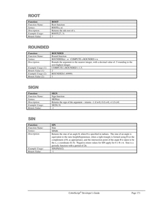 Page 150 CobolScript®
Developer’s Guide
Command: PERFORM .. VARYING
See Also: IF (for explanation of condition evaluation), PERFORM.
Sample Program: PERFORM.CBL
POSITION
Command: POSITION
Syntax: Variant 1, Absolute POSITION:
POSITION filename AT RECORD record-number.
Variant 2, Relative POSITION:
POSITION filename RELATIVE OFFSET number-of-records.
Description: The POSITION statement positions the file pointer in filename at the beginning of a
particular record within a text data file in a single step.
POSITION can be used to simulate an indexing system within flat files; if a data file uses
a sequential numeric value as the record key value, a record within the file can be
randomly (directly) accessed given that key value. This functionality is similar to
COBOL relative file processing.
When using the POSITION statement, the number of bytes specified in the BYTES
clause of the FD statement for your file must exactly match the number of bytes in the
data file record; this value is used to reposition the file pointer, and a BYTES value that
is larger or smaller than the actual data record size will cause the file pointer to be
incorrectly positioned.
Variant 1, Absolute POSITION:
The absolute POSITION moves the file pointer directly to the beginning of the record at
record-number, which must be a numeric literal or variable. The first record in the file is
considered to be record number 1; therefore, record-number must be a positive integer,
and its value must fall within the range:
(1 = record-number = total number of records in file)
The record-number value (and hence the number of records in your data file) cannot
exceed 2,147,483,647 (2.1 billion).
Variant 2, Relative POSITION:
The relative POSITION moves the file pointer relative to its current position. Number-
of-records must be an integer-valued numeric literal or variable. This value indicates the
number of records, counting from the current record, that the file pointer should be
moved. Thus, a value of 1 will shift the file pointer one record forward in the data file; a
value of –1 will shift the file pointer one record back. The value of number-of-records
must fall within the absolute range:
(-2,147,483,647 = number-of-records = 2,147,483,647)
A number-of-records value that causes the file pointer to be positioned before the
beginning of the data file or after the end of the data file will cause a CobolScript error.
When using relative POSITION, keep in mind that certain file operations such as READ,
WRITE, and REWRITE will advance the file pointer by one record. Thus, in the
following code, the second READ statement will read the eighth record in the file, not
the seventh, because the first READ and the second POSITION advance the file pointer
by one record each:
 