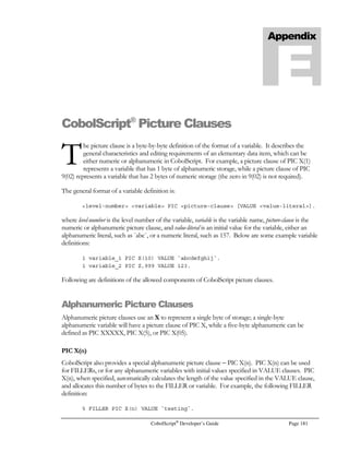 Page 160 CobolScript®
Developer’s Guide
To use the ABS example inside a conditional statement, some form of conditional test must occur.
At its simplest, the return value of the function can be tested to see whether it is false (equal to zero)
or true (nonzero). The condition below will evaluate to a nonzero value (true), and the word TRUE
will:
IF ABS(-5) THEN
DISPLAY `TRUE`
ELSE
DISPLAY `FALSE`
END-IF.
More complex conditions are also possible (for more on this, see the section in Chapter 3 dealing
with conditions and expressions). The condition below evaluates to false, and the word FALSE will
display:
IF ABS(-5)  5 OR ABS(-5)  0 THEN
DISPLAY `TRUE`
ELSE
DISPLAY `FALSE`
END-IF.
Following is the CobolScript function list, in alphabetical order. Each function entry contains a
description, function syntax, example function usage, and the numeric return value of the example.
ABS
Function: ABS
Function Name: Absolute value
Syntax: ABS(n)
Description: Returns the absolute value of the argument. If n  0, returns (-n), if n = 0, returns n.
Example Usage: ABS(-5)
Return Value: 5
ACOS
Function: ACOS
Function Name: Arccosine
Syntax: ACOS(n)
Description: Returns a value, in radians, that approximates cos-1
(n), where –1 = n = 1. The result
will be in the range 0 = cos-1
(n) = π.
Example Usage: ACOS(0)
Return Value: 1.570796327 (approximates π/2)
ACOSH
Function: ACOSH
Function Name: Inverse hyperbolic cosine
Syntax: ACOSH(n)
Description: Returns cosh-1
(n), where n = 1, and cosh(n) is equivalent to the expression
(en
+ e-n
)
2
 