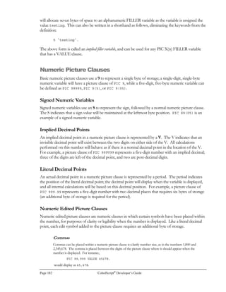 CobolScript®
Developer’s Guide Page 161
Function: ACOSH
Example Usage: ACOSH(5.25)
Return Value: 2.3421 (for PIC format 9.9999)
ALPHABETIC
Function: ALPHABETIC
Function Name: Alphabetic test function
Syntax: x IS ALPHABETIC or ALPHABETIC(x)
Description: This function tests a value to determine if it is alphabetic or not. It can only be used in
the conditions of IF and PERFORM .. UNTIL statements.
Example Usage (1): BUFFER IS ALPHABETIC
Return Value (1): For case where BUFFER = `ABCdef`, return value is 1 (TRUE)
For case where BUFFER = `ABC123`, return value is 0 (FALSE)
Example Usage (2): ALPHABETIC(`ABC123`)
Return Value (2): 0 (FALSE)
ANNUITY
Function: ANNUITY
Function Name: Annuity given present value
Syntax: ANNUITY(present value, interest rate per period, number of periods)
Description: Calculate an annuity amount given present value, interest rate per period, and number of
periods. It is assumed that the first annuity payment is made at the end of the first
period, not at the beginning.
Example Usage: ANNUITY(1000, .05, 5)
Return Value: 380.40
ANNUITYFV
Function: ANNUITYFV
Function Name: Annuity given future value
Syntax: ANNUITYFV(future value, interest rate, number of payments)
Description: Calculates an annuity amount given a future value, interest rate per period, and number
of periods. It is assumed that the first annuity payment is made at the end of the first
period, not at the beginning.
Example Usage: ANNUITYFV(20000,0.00833,48)
Return Value: 340.61
ASIN
Function: ASIN
Function Name: Arcsine
Syntax: ASIN(n)
Description: Returns a value, in radians, that approximates sin-1
(n), where –1 = n = 1. The result
will be in the range -π/2 = sin-1
(n) = π/2.
Example Usage: ASIN(1)
Return Value: 1.570796327 (approximates π/2)
 