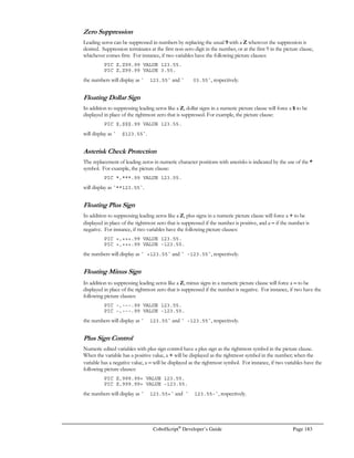 Page 162 CobolScript®
Developer’s Guide
ASINH
Function: ASINH
Function Name: Inverse hyperbolic sine
Syntax: ASINH(n)
Description: Returns sinh-1
(n), where n = 1, and sinh(n) is equivalent to the expression
(en
– e-n
)
2
Example Usage: ASINH(5.25)
Return Value: 2.3603 (for PIC format 9.9999)
ATAN
Function: ATAN
Function Name: Arctangent
Syntax: ATAN(n)
Description: Returns a value, in radians, that approximates tan-1
(n), where -∞ = n = ∞. The result
will be in the range -π = tan-1
(n) = π.
Example Usage: ATAN(1)
Return Value: 0.7853981634 (approximates π/4)
ATAN2
Function: ATAN2
Function Name: Arctangent of y/x
Syntax: ATAN2(x, y)
Description: Returns a value, in radians, that approximates tan-1
(y/x), where -∞ = n = ∞. The result
will be in the range -π = tan-1
(n) = π. ATAN2 allows a zero-valued argument for x.
Example Usage: ATAN2(0, 1)
Return Value: 0
ATANH
Function: ATANH
Function Name: Inverse hyperbolic tangent
Syntax: ATANH(n)
Description: Returns tanh-1
(n), where –1  n  1, and tanh(n) is equivalent to the expression
(en
– e-n
)
(en
+ e-n
)
Example Usage: ATANH(.999999999)
Return Value: 10.73422678
CALTOJ
Function: CALTOJ
Function Name: Calories to joules
Syntax: CALTOJ(n)
Description: Returns joules given calories, or kilojoules given Calories (kcal).
Example Usage: CALTOJ(1)
Return Value: 4.185500000
 