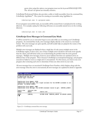 No special configuration is required for CobolScript to run. However, we recommend that you
modify your PATH environment variable to point to the location of the CobolScript engine. To do
this permanently (preferred), you can modify the appropriate line of your .profile file in your home
directory. For example, if a line in your .profile file reads:
PATH=/bin:/sbin
you should change it to:
PATH=/bin:/sbin:/deskware
in the case where CobolScript is in the /deskware directory. If you are going to run CobolScript
from your current directory only, make certain that ./ is also a component of the PATH variable.
To modify your PATH environment variable for the current session only, first type:
echo $PATH
at the command prompt to see the current value of your PATH environment variable. Next, on
Linux® or Sun® machines, at the command prompt type:
PATH=$PATH:/deskware
where /deskware is the path to the CobolScript interpreter. In FreeBSD, you should instead type:
setenv PATH oldpath:/deskware
or alternatively:
set path=oldpath:/deskware
where oldpath is the original value of the PATH variable, and /deskware is the path to the CobolScript
interpreter. Your path will be changed for the current session.
		 
