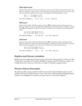 CobolScript®
Developer’s Guide Page 163
CCTOCIN
Function: CCTOCIN
Function Name: Cubic centimeters to cubic inches
Syntax: CCTOCIN(n)
Description: Returns cubic inches, given cubic centimeters.
Example Usage: CCTOCIN(5200)
Return Value: 317.3234693
CEILING
Function: CEILING
Function Name: Ceiling
Syntax: CEILING(n)
Description: Returns the ceiling of a given value. The ceiling is the next integer value larger than the
fractional argument. If an integer value is specified as the argument to CEILING, the
return value will equal the argument.
Example Usage: CEILING(1.2)
Return Value: 2
CHOOSE
Function: CHOOSE
Function Name: Choose
Syntax: CHOOSE(n, r)
Description: Returns the result of performing the stochastic operation n choose r. n choose r is the
number of ways that r objects can be selected from n unique objects, where the order of
selection of the r objects is not relevant. n choose r is equivalent to
n! _
r!(n-r)!
Both arguments to CHOOSE must be positive integer values.
Example Usage: CHOOSE(9, 4)
Return Value: 126
CINTOCC
Function: CINTOCC
Function Name: Cubic inches to cubic centimeters
Syntax: CINTOCC(n)
Description: Returns cubic centimeters, given cubic inches.
Example Usage: CINTOCC(318)
Return Value: 5211.086352
CMTOIN
Function: CMTOIN
Function Name: Centimeters to inches
Syntax: CMTOIN(n)
Description: Returns inches, given centimeters.
Example Usage: CMTOIN(10)
Return Value: 3.937007874
 