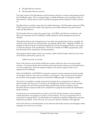 Page 168 CobolScript®
Developer’s Guide
LOG
Function: LOG
Function Name: Logarithm
Syntax: LOG(n)
Description: Returns the base-10 logarithm of the given value.
Example Usage: LOG(2)
Return Value: 0.3010299957
LTOGAL
Function: LTOGAL
Function Name: Liters to gallons
Syntax: LTOGAL(n)
Description: Returns gallons, given liters
Example Usage: LTOGAL(100)
Return Value: 26.41720524
MLTOKM
Function: MLTOKM
Function Name: Miles to kilometers
Syntax: MLTOKM(n)
Description: Returns kilometers, given miles.
Example Usage: MLTOKM(100)
Return Value: 160.9344000
MTOF
Function: MTOF
Function Name: Meters to feet
Syntax: MTOF(n)
Description: Returns English feet, given meters
Example Usage: MTOF(10)
Return Value: 32.80839895
NUMERIC
Function: NUMERIC
Function Name: Numeric test function
Syntax: x IS NUMERIC or NUMERIC(x)
Description: This function tests a value to determine if it is numeric or not. It can only be used in the
conditions of IF and PERFORM .. UNTIL statements.
Example Usage (1): BUFFER IS NUMERIC
Return Value (1): For case where BUFFER = `123456`, return value is 1 (TRUE)
For case where BUFFER = `ABC123`, return value is 0 (FALSE)
Example Usage (2): NUMERIC(`ABC`)
Return Value (2): 0 (FALSE)
 