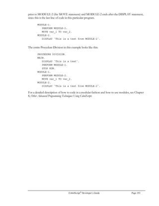 Page 172 CobolScript®
Developer’s Guide
SINH
Function: SINH
Function Name: Hyperbolic sine
Syntax: SINH(n)
Description: Returns sinh(n), where sinh(n) is equivalent to the expression
(en
– e-n
)
2
Example Usage: SINH(LN(VAR))
Return Value: Result is equivalent to ½ * (VAR - 1 / VAR)
For example, if VAR = 2, result is 0.75
SQRT
Function: SQRT
Function Name: Square root
Syntax: SQRT(n)
Description: Returns the square root of the argument.
Example Usage: SQRT(625)
Return Value: 25
STRLINEAMT
Function: STRLINEAMT
Function Name: Straight-line depreciation amount
Syntax: STRLINEAMT(cost, life, salvage value)
Description: Returns a depreciation amount using the straight-line depreciation method, given an
initial cost, asset life (in periods), and a salvage value (frequently zero). Because the
straight-line depreciation amount is equal for each period in which depreciation is
calculated, it is not necessary to specify which period is the current one.
Example Usage: STRLINEAMT(50000,10,0)
Return Value: 5000
SYDAMT
Function: SYDAMT
Function Name: Sum-of-the-years’-digits depreciation amount
Syntax: SYDAMT(cost, life, period, salvage value)
Description: Returns a depreciation amount using the sum-of-the-years’-digits (SYD) method, given
an initial cost, asset life (in periods), the number of the current period for which the
amount should be calculated, and a salvage value (frequently zero).
Example Usage: SYDAMT(1000,5, 2, 0)
Return Value: 266.6666667
 