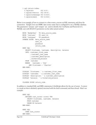 CobolScript®
Developer’s Guide Page 195
Setting Up ODBC and ODBC Data
Sources for LinkMaker™
obolScript LinkMaker™ is the database conduit technology that is integrated with
CobolScript Professional Edition. LinkMaker™ uses the Open DataBase Connectivity
(ODBC) specification to connect to a broad range of data sources such as DB2®, Oracle®,
Informix®, MS SQL Server®, MS Access®, Postgres®, and MySQL™.
For LinkMaker™ to access data sources properly, so that you will be able to embed SQL in your
CobolScript programs, some setup and configuration is required. In Microsoft® operating systems,
this setup is relatively simple, while on Unix platforms it’s slightly more involved; this is because the
normal Unix environment will not have ODBC connectivity software already installed. In this
chapter, we provide step-by-step instructions for configuring your data sources in both Windows®
and Unix environments, and for setting up unixODBC, an open source ODBC connectivity package
for Unix environments.
Prior to configuring a data source, you must obtain and install an ODBC driver for the data source
you wish to access. Microsoft® operating systems come with many popular drivers, and many others
are available from database and driver vendors. For Unix platforms, the authors of unixODBC
provide several database drivers, and several other Unix database vendors provide ODBC drivers.
Complete lists of drivers and vendor/author contact information are in the sections titled Microsoft
Windows® ODBC Drivers and UnixODBC ODBC Drivers at the end of this appendix.
Note that the setup information in this appendix is for products not developed or supported by
Deskware. For this reason, but it is not guaranteed to be current or complete, since Deskware has no
control over these external products or their evolution.
Setup and Configuration in Windows®
Environments
In most Windows® environments, ODBC will already be installed (an ODBC icon will be visible in
the Windows® Control Panel if ODBC is installed). If ODBC is not already on your Windows®
machine, you should install it from your Windows® CD prior to continuing.
Once you’ve confirmed that ODBC is installed, the only setup tasks required prior to using
LinkMaker™ are:
Appendix
G
C
 