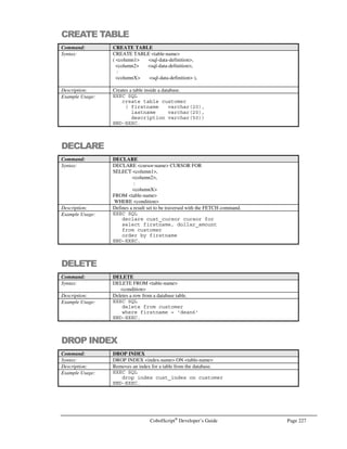 Page 198 CobolScript®
Developer’s Guide
6. Next, you will see a window similar to Figure G.5 that allows you to enter additional
information about the data source that you are connecting to. You may want to enter a data
source Login ID and Password here. If you do not know what Login ID and Password to enter
here, you should contact your database administrator. The window that you see here may
differ slightly from the one in Figure G.5 depending on the ODBC driver that you are
installing. After you have finished, click on the Next button.
7. Depending on your driver, the next window (see Figure G.6) may allow you to specify log
files that will record and calculate statistics about the queries you send to the data source.
These file are good audit trails, but they do slow down the performance of your application.
After you have selected the options you want, click on the Finish button.
Figure G.5 – Entering a data source Login ID and Password.
Figure G.4 – Selecting a data source.
 