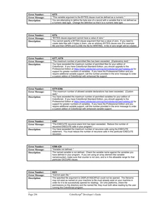CobolScript®
Developer’s Guide Page 223
Using LinkMaker™
Embedded
SQL in CobolScript®
Professional
obolScript Professional Edition with LinkMaker™ allows for the use of embedded SQL in
your Linux®, Microsoft Windows®, SunOS®, and FreeBSD® programs. Embedded SQL is
a term used to describe the use of Structure Query Language from within a programming
language. In CobolScript Professional, LinkMaker™ embedded SQL statements are
preceded by the keywords EXEC SQL and end with END-EXEC. Any valid SQL statements may
be placed between these tokens, as shown below.
The general format is:
EXEC SQL
SQL statement
END-EXEC.
Before you can execute SQL statements in your CobolScript programs, you must successfully
establish an ODBC connection to your database by setting up and configuring an ODBC data source
name. If you are working in a Unix environment, you must also install unixODBC and switch to the
LinkMaker™-enabled version of CobolScript. Refer to Appendix G for platform-specific instructions
on how to install unixODBC and configure ODBC data sources.
The first step in using embedded SQL is to programmatically connect to an ODBC data source. This
is done with the OPENDB command:
OPENDB USING data-source-name user-id password return-code.
After you have finished executing SQL statements, you should close the connection to the data
source with the CLOSEDB command:
CLOSEDB USING return-code.
Refer to the OPENDB and CLOSEDB entries in Appendix A, Command Reference, for more
information on these two commands.
An SQL communications area is required when working with an ODBC data source. In CobolScript,
this area of memory is allocated by defining the variable sql-return-codes. You should include this
definition in your programs, or include the sample copybook SQL.CPY, which contains this variable
definition:
Appendix
H
C
 