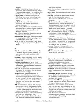 CobolScript®
Developer’s Guide Page 227
CREATE TABLE
Command: CREATE TABLE
Syntax: CREATE TABLE table-name
( column1 sql-data-definition,
column2 sql-data-definition,
:
columnX sql-data-definition ),
Description: Creates a table inside a database.
Example Usage: EXEC SQL
create table customer
( firstname varchar(20),
lastname varchar(20),
description varchar(50))
END-EXEC.
DECLARE
Command: DECLARE
Syntax: DECLARE cursor-name CURSOR FOR
SELECT column1,
column2,
:
columnX
FROM table-name
WHERE condition
Description: Defines a result set to be traversed with the FETCH command.
Example Usage: EXEC SQL
declare cust_cursor cursor for
select firstname, dollar_amount
from customer
order by firstname
END-EXEC.
DELETE
Command: DELETE
Syntax: DELETE FROM table-name
condition
Description: Deletes a row from a database table.
Example Usage: EXEC SQL
delete from customer
where firstname = 'dean6'
END-EXEC.
DROP INDEX
Command: DROP INDEX
Syntax: DROP INDEX index-name ON table-name
Description: Removes an index for a table from the database.
Example Usage: EXEC SQL
drop index cust_index on customer
END-EXEC.
 