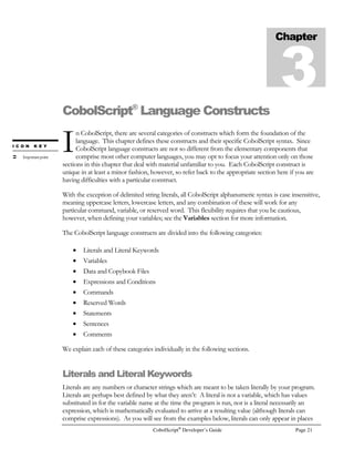 CobolScript®
Developer’s Guide Page 13
quote when using this option, your program must use the keyword SINGLEQUOTE.
The -dd and -ds options are mutually exclusive.
CobolScript Professional Edition also provides a utility to build executables from the command line,
CobolScript AppMaker™. The syntax for creating an executable using AppMaker is:
cobolscript.exe -b program-name
If your program successfully loads, an executable will be created from it and placed in the working
directory. For example, typing the following will create an executable named test.exe in the working
directory:
cobolscript.exe -b test.cbl
CobolScript Error Messages in Command Line Mode
It will be normal for you to encounter bugs in your code while you are testing your CobolScript
programs. In command line mode, error messages display directly to the screen in a text-based
format. The error messages are quite specific, and will usually help you pinpoint the source of the
problem with your code.
Multiple error messages are displayed when a single line of code causes multiple errors in the
CobolScript engine; in these cases, one of these multiple errors should be obviously more specific
than the others, and will better assist you in determining the problem than the more general
messages. Multiple error messages, however, never indicate that there are unrelated errors on
different lines of the program. This is because CobolScript is an interpreted language, and program
execution is halted as soon as a single error is encountered. For this reason, you must re-run your
program after correcting each error to determine if there are other errors in your code.
All error messages have an associated CobolScript Error Number, which displays along with the
error message when the error is encountered; all error messages are explained in detail in Appendix
Figure 2.5 – CobolScript command line error message.
 