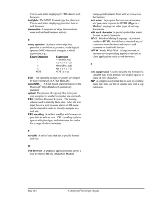 CobolScript®
Developer’s Guide Page 231
CobolScript®
Error Messages
he messages described in this appendix are produced when the CobolScript engine
encounters an error while executing a CobolScript program. An error can be indicative of
incorrect syntax, program inconsistencies, missing files, or improper system setup. The error
messages listed below are in numerical order; where sequential error numbers have the same
error message and description, the error number is provided as a range, and the errors are described
in a single entry.
Error Number: 0000
Error Message: Usage: cobolscript.exe –b filename 
Description: In order to build an executable from the command prompt using CobolScript AppMaker,
you must specify a target filename to build.
Error Number: 0001
Error Message: Error opening file. File name may not exist: 
Description: The file was not found. Attempts were made to open the file as named, and with
extensions of .cbl, .cob, .CBL, .COB, but all of them failed. Check the spelling of the
filename and verify that the file exists on your machine, in the specified path. If you are
working on a Unix system, check the case of the filename as well.
Error Number: 0002
Error Message: Program file is empty: 
Description: The specified program file exists but does not contain any CobolScript code.
Error Number: 0003
Error Message: Unrecognized CobolScript syntax.
Description: An error has occurred that has stopped the execution of your program. This error is either
a runtime error or a syntax error. Check the syntax of the line that caused the error, as
well as the line immediately prior to it.
Appendix
I
T
 