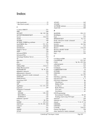 Page 232 CobolScript®
Developer’s Guide
Error Number: 0004
Error Message: Stack overflow.
Description: The maximum permitted CobolScript stack size has been exceeded. With this version of
CobolScript, use fewer modules and avoid recursive calls where possible.
Error Number: 0005
Error Message: Line limit bypassed. This version of CobolScript has a line limit of: 
Description: Your program has exceeded the maximum number of lines of code permitted per program
for this version of CobolScript. The maximum is 32,767 lines.
Error Number: 0006
Error Message: Line limit bypassed. This version of CobolScript has a line limit of: 
Description: Interactive mode error − Your program has exceeded the maximum number of lines of
code permitted per program for this version of CobolScript. The maximum is 32,767 lines.
Error Number: 0007
Error Message: Nothing to run Use load filename to load a program. 
Description: Interactive mode error − You are attempting to run a program in interactive mode, but no
code has been loaded into the program buffer. Use the load command to load a
CobolScript program before you try to run it.
Error Number: 0008
Error Message: Cannot display variable: 
Description: Interactive mode error − You are trying to display a variable that has not been defined.
Either it has not been created yet, or you have misspelled the variable name. In
interactive mode, you must run a program before you can display its variables.
Error Number: 0009
Error Message: No program in buffer. Use load filename to load a program.
Description: Interactive mode error − You are trying to list program code in interactive mode, but you
have not loaded it into the program buffer yet. You must load a text file containing valid
CobolScript code into the program buffer before you can list it.
Error Number: 0010, 0011
Error Message: No variables defined in program in buffer.
Description: Interactive mode error − No variables have been defined yet. You must run a program
before you can display its variables or its variable positions in interactive mode. The
variables are defined as the CobolScript program is interpreted, so you must at least step
through your variable definitions before you can display the variables.
Error Number: 0012
Error Message: No files defined in program in buffer.
Description: Interactive mode error − No files are in memory yet. Because CobolScript is an
interpreter, files will not be displayed until the appropriate FD statement is interpreted.
You must run or step through a program before you can display its files.
 