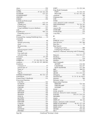 CobolScript®
Developer’s Guide Page 233
Error Number: 0013
Error Message: No modules defined in program in buffer.
Description: Interactive mode error − No modules have been defined yet. You must load a CobolScript
program before you can display its modules. The code must have at least one module in
order for it to be a valid program (modules are any paragraphs defined in your program).
Error Number: 0014-0017
Error Message: Error dumping variables to { dump.var | dump.mod | dump.lst | dump.pos }.
Description: Interactive mode error − Make sure there is sufficient disk space to create the named
dump file. Also, verify that the appropriate permissions are set to allow writing to the
working directory.
Error Number: 0018
Error Message: Following file not found: 
Description: Interactive mode error − The file was not found. Attempts were made to open the file as
named, and with extensions of .cbl, .cob, .CBL, .COB, but all of them failed. Check the
spelling of the filename and verify that the file exists on your machine, in the specified
path.
Error Number: 0019
Error Message: Error saving to file: 
Description: Interactive mode error − Cannot save file because the filename you have specified cannot
be opened for writing. Check the permissions on the target directory and the available
disk space on this machine, and make certain the file is not being accessed by another
application.
Error Number: 0020
Error Message: Error writing to file: 
Description: Interactive mode error − Cannot save to this file. The filename you have specified has
been opened correctly, but an error has occurred while writing to that file. Check available
disk space on this machine and permissions on the target directory, and make certain the
file is not being accessed by another application.
Error Number: 0021-0025
Error Message: This line of code is too long: 
Description: A single line of code in your CobolScript program has exceeded the maximum permissible
length. Check for an unbalanced string (a missing ` symbol on either side of a string
literal), a missing period in this or a prior sentence, or simply a line of code that is too
large.
Error Number: 0026-0027
Error Message: Error loading copybook: 
Description: A copybook could not be loaded. Make sure that the filename exists on the current
machine, in the specified path. If you are working on a Unix system, check the case of the
filename as well. Also, refer to any more specific errors issued in conjunction with this
error message.
 
