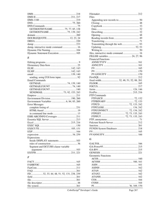 Page 234 CobolScript®
Developer’s Guide
Error Number: 0028
Error Message: Program sentence is missing a terminating period. 
Description: A program sentence is not correctly terminated with a period. A program sentence is a
complete statement that is not embedded inside conditional or loop logic. All program
sentences must end with a period.
Error Number: 0029
Error Message: Program sentence is missing a terminating period, END-IF, or END-PERFORM.
Description: Either an IF statement is missing an END-IF, a PERFORM statement is missing an END-
PERFORM, or a program sentence is missing a terminating period. Check the IF and
PERFORM statements in your code for their ending keywords, and check for missing
periods in the line causing the error and previous line(s).
Error Number: 0030
Error Message: Program line should not have a terminating period.
Description: A code statement has a terminating period at the end of the line when it should not.
Remove the period from the end of the line. Terminating periods are not permitted on
lines that are embedded inside conditional or loop logic.
Error Number: 0031-0036
Error Message: Check for missing period. { Specific problem explanation }.”
Description: The variable definition has incorrect syntax. Check for a missing period on this or the
previous line, or see Chapter 3 for information on how to define variables.
Error Number: 0037, 0038
Error Message: String in line is not properly terminated.
Description: A string in a line is not properly terminated with an ending string delimiter. Literal strings
cannot extend across multiple lines.
Error Number: 0039
Error Message: This version of CobolScript does not permit more than two OCCURS clauses in a single
group-level data item.
Description: This version of CobolScript permits no more than two OCCURS clauses in one group-
level data item. You must restructure your variable definitions so that this limit is not
bypassed.
Error Number: 0040
Error Message: Nonnumeric variable not permitted in TIMES clause: 
Description: The TIMES clause of OCCURS variables is only permitted to have a literal number or
numeric variable index, but the existing index is non-numeric. Correct this by using a
numeric literal or numeric variable qualifier instead.
Error Number: 0041, 0042
Error Message: Multilevel OCCURS clauses not permitted in CobolScript Standard Edition. Upgrade to
Professional Edition for multilevel OCCURS support.
Description: You have CobolScript Standard Edition, which does not permit multilevel OCCURS
clauses (multidimensional arrays). Upgrade to CobolScript Professional Edition at
https://www.cobolscript.com/cgi-bin/cobolscript.exe?catalog.cbl for multilevel OCCURS
clause support.
 