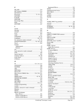 Page 236 CobolScript®
Developer’s Guide
Error Number: 0053-0055
Error Message: Missing string delimiters or misspelled keyword in VALUE clause of variable definition.
Description: This error is a result of specifying a VALUE clause in a variable definition that is not a
literal keyword such as SPACE, SPACES, LINEFEED, TAB, etc., not a numeric literal,
and not an alphanumeric literal enclosed in string delimiters ( `, the accent symbol, by
default). You may not use variables in VALUE clauses; the value must either be a
keyword or literal.
Error Number: 0056-0059
Error Message: Nonnumeric value in numeric variable's VALUE clause: 
Description: Only numeric literals (i.e., numbers that are not enclosed by delimiters) are permitted in
the VALUE clause of a numeric variable. Change the value clause to a literal number, not
enclosed by delimiters.
Error Number: 0060, 0061
Error Message: VALUE keyword specified in variable definition but no VALUE clause exists.
Description: Insert a value clause (i.e., an alphanumeric or numeric literal) as appropriate after the
VALUE keyword.
Error Number: 0062, 0063
Error Message: Invalid variable definition syntax.
Description: Some portion of this variable’s picture clause definition is incorrect. Check your syntax,
paying attention to the picture clause definition.
Error Number: 0064
Error Message: Invalid alphanumeric picture clause: 
Description: Some portion of this picture clause definition is incorrect. Correct any syntax errors.
Error Number: 0065
Error Message: Variable names must begin with a letter.
Description: You cannot use numeric or special characters as the first character of a variable name.
Modify your variable names to begin with letters only.
Error Number: 0066
Error Message: Maximum variable name length exceeded: 
Description: The maximum length of a variable name has been exceeded. The maximum length is 80
characters. Reduce the number of characters in your variable name.
Error Number: 0067-0104
Error Message: Variable not defined: 
Description: The named variable is not defined. Check the variable name against the variables you
have defined in your program. If you are using an array element like variable-
name(counter), make sure that counter is not zero, and is in the allowable range for that
particular OCCURS clause.
 