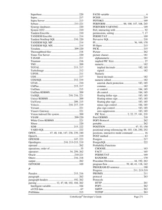 Page 238 CobolScript®
Developer’s Guide
Error Number: 0112
Error Message: INITIALIZE target variable not defined: 
Description: The target variable name in the INITIALIZE statement was not properly defined. Verify
that this variable is properly defined prior to this statement.
Error Number: 0113
Error Message: Invalid syntax in SET statement.
Description: The SET command requires at least 4 tokens to work properly. See Language Reference
for proper syntax of SET.
Error Number: 0114
Error Message: SET target variable not defined: 
Description: The target variable name in the SET command could not be found in the variables in
memory. Verify the name of this variable, and make certain it is defined prior to this
statement.
Error Number: 0115
Error Message: Cannot execute SET statement.
Description: There was a problem executing this SET statement. Make certain that the source variable
is a valid literal or variable, and that the target variable has been defined. It is possible
that the SET failed because the picture clauses of the source and target variables were
incompatible. If either the source or the target contains an array definition or a positional
variable definition, make sure that it is properly defined prior to this statement.
Error Number: 0116
Error Message: You have exceed the maximum allowable record length of 10k.
Description: File records must be 10,000 bytes or less. You must split your file into multiple files if the
current record size exceeds this limit.
Error Number: 0117
Error Message: Cannot close the following file: 
Description: The file you are attempting to CLOSE has not been described in this program. Check the
name of your file against the corresponding FD statement in your program.
Error Number: 0118
Error Message: Invalid syntax in CLOSE statement.
Description: The CLOSE statement requires at least 2 tokens. See the Language Reference for proper
syntax of the CLOSE statement.
Error Number: 0119
Error Message: Invalid syntax in OPEN statement.
Description: At least 4 tokens are required for a properly defined OPEN statement. See the Language
Reference for proper syntax of the OPEN statement.
 